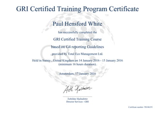 GRI Certified Training Program Certificate
Paul Hensford White
has successfully completed the
GRI Certified Training Course
based on G4 reporting Guidelines
provided by Total Eco Management Ltd.
Held in Surrey , United Kingdom on 14 January 2016 - 15 January 2016
(minimum 16 hours duration).
Amsterdam, 17 January 2016
Ásthildur Hjaltadóttir
Director Services - GRI
Certificate number: TR106355
 