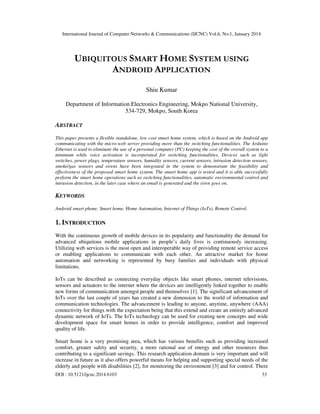International Journal of Computer Networks & Communications (IJCNC) Vol.6, No.1, January 2014
DOI : 10.5121/ijcnc.2014.6103 33
UBIQUITOUS SMART HOME SYSTEM USING
ANDROID APPLICATION
Shiu Kumar
Department of Information Electronics Engineering, Mokpo National University,
534-729, Mokpo, South Korea
ABSTRACT
This paper presents a flexible standalone, low cost smart home system, which is based on the Android app
communicating with the micro-web server providing more than the switching functionalities. The Arduino
Ethernet is used to eliminate the use of a personal computer (PC) keeping the cost of the overall system to a
minimum while voice activation is incorporated for switching functionalities. Devices such as light
switches, power plugs, temperature sensors, humidity sensors, current sensors, intrusion detection sensors,
smoke/gas sensors and sirens have been integrated in the system to demonstrate the feasibility and
effectiveness of the proposed smart home system. The smart home app is tested and it is able successfully
perform the smart home operations such as switching functionalities, automatic environmental control and
intrusion detection, in the later case where an email is generated and the siren goes on.
KEYWORDS
Android smart phone, Smart home, Home Automation, Internet of Things (IoTs), Remote Control.
1. INTRODUCTION
With the continuous growth of mobile devices in its popularity and functionality the demand for
advanced ubiquitous mobile applications in people’s daily lives is continuously increasing.
Utilizing web services is the most open and interoperable way of providing remote service access
or enabling applications to communicate with each other. An attractive market for home
automation and networking is represented by busy families and individuals with physical
limitations.
IoTs can be described as connecting everyday objects like smart phones, internet televisions,
sensors and actuators to the internet where the devices are intelligently linked together to enable
new forms of communication amongst people and themselves [1]. The significant advancement of
IoTs over the last couple of years has created a new dimension to the world of information and
communication technologies. The advancement is leading to anyone, anytime, anywhere (AAA)
connectivity for things with the expectation being that this extend and create an entirely advanced
dynamic network of IoTs. The IoTs technology can be used for creating new concepts and wide
development space for smart homes in order to provide intelligence, comfort and improved
quality of life.
Smart home is a very promising area, which has various benefits such as providing increased
comfort, greater safety and security, a more rational use of energy and other resources thus
contributing to a significant savings. This research application domain is very important and will
increase in future as it also offers powerful means for helping and supporting special needs of the
elderly and people with disabilities [2], for monitoring the environment [3] and for control. There
 
