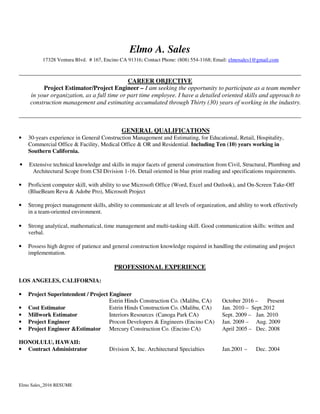 Elmo Sales_2016 RESUME
Elmo A. Sales
17328 Ventura Blvd. # 167, Encino CA 91316; Contact Phone: (808) 554-1168; Email: elmosales1@gmail.com
CAREER OBJECTIVE
Project Estimator/Project Engineer – I am seeking the opportunity to participate as a team member
in your organization, as a full time or part time employee. I have a detailed oriented skills and approach to
construction management and estimating accumulated through Thirty (30) years of working in the industry.
GENERAL QUALIFICATIONS
• 30-years experience in General Construction Management and Estimating, for Educational, Retail, Hospitality,
Commercial Office & Facility, Medical Office & OR and Residential. Including Ten (10) years working in
Southern California.
• Extensive technical knowledge and skills in major facets of general construction from Civil, Structural, Plumbing and
Architectural Scope from CSI Division 1-16. Detail oriented in blue print reading and specifications requirements.
• Proficient computer skill, with ability to use Microsoft Office (Word, Excel and Outlook), and On-Screen Take-Off
(BlueBeam Revu & Adobe Pro), Microsoft Project
• Strong project management skills, ability to communicate at all levels of organization, and ability to work effectively
in a team-oriented environment.
• Strong analytical, mathematical, time management and multi-tasking skill. Good communication skills: written and
verbal.
• Possess high degree of patience and general construction knowledge required in handling the estimating and project
implementation.
PROFESSIONAL EXPERIENCE
LOS ANGELES, CALIFORNIA:
• Project Superintendent / Project Engineer
Estrin Hinds Construction Co. (Malibu, CA) October 2016 – Present
• Cost Estimator Estrin Hinds Construction Co. (Malibu, CA) Jan. 2010 – Sept.2012
• Millwork Estimator Interiors Resources (Canoga Park CA) Sept. 2009 – Jan. 2010
• Project Engineer Procon Developers & Engineers (Encino CA) Jan. 2009 – Aug. 2009
• Project Engineer &Estimator Mercury Construction Co. (Encino CA) April 2005 – Dec. 2008
HONOLULU, HAWAII:
• Contract Administrator Division X, Inc. Architectural Specialties Jan.2001 – Dec. 2004
 