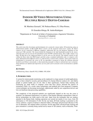 The International Journal of Multimedia & Its Applications (IJMA) Vol.6, No.1, February 2014
DOI : 10.5121/ijma.2014.6105 61
INDOOR 3D VIDEO MONITORING USING
MULTIPLE KINECT DEPTH-CAMERAS
M. Martínez-Zarzuela1
, M. Pedraza-Hueso, F.J. Díaz-Pernas,
D. González-Ortega, M. Antón-Rodríguez
1
Departmento de Teoría de la Señal y Comunicaciones e Ingeniería Telemática
University of Valladolid
marmar@tel.uva.es
ABSTRACT
This article describes the design and development of a system for remote indoor 3D monitoring using an
undetermined number of Microsoft® Kinect sensors. In the proposed client-server system, the Kinect
cameras can be connected to different computers, addressing this way the hardware limitation of one
sensor per USB controller. The reason behind this limitation is the high bandwidth needed by the sensor,
which becomes also an issue for the distributed system TCP/IP communications. Since traffic volume is too
high, 3D data has to be compressed before it can be sent over the network. The solution consists in self-
coding the Kinect data into RGB images and then using a standard multimedia codec to compress color
maps. Information from different sources is collected into a central client computer, where point clouds are
transformed to reconstruct the scene in 3D. An algorithm is proposed to merge the skeletons detected
locally by each Kinect conveniently, so that monitoring of people is robust to self and inter-user occlusions.
Final skeletons are labeled and trajectories of every joint can be saved for event reconstruction or further
analysis.
KEYWORDS
3D Monitoring, Kinect, OpenNI, PCL, CORBA, VPX, H264
1. INTRODUCTION
A system for remote people monitoring can be employed in a large amount of useful applications,
such as those related to security and surveillance [1], human behavior analysis [2] and elderly
people or patient health care [3] [4]. Due to their significance, human body tracking and
monitoring are study fields in computer vision that have always attracted the interest of
researchers [5][6]. As a result, many technologies and methods have been proposed. Computer
vision techniques are becoming increasingly sophisticated, aided by new acquisition devices and
low-cost hardware data processing capabilities.
The complexity of the proposed methods can significantly depend on the way the scene is
acquired. An important requirement is to achieve a fine human silhouette segmentation. State-of-
the-art technologies are really good at this task. Apart from the techniques that use markers
attached to the human body, tracking operations are carried out mainly in two ways, from 2D
information or 3D information [7] [8]. On the one hand, 2D body tracking is presented as the
classic solution; a region of interest is detected within a 2D image and processed. Because of the
use of silhouettes, this method suffers occlusions. On the other hand, advanced body tracking and
pose estimation is currently being carried out by means of 3D cameras, such as binocular, Time-
 