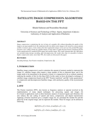 The International Journal of Multimedia & Its Applications (IJMA) Vol.6, No.1, February 2014
DOI : 10.5121/ijma.2014.6106 77
SATELLITE IMAGE COMPRESSION ALGORITHM
BASED ON THE FFT
Khaled Sahnoun and Noureddine Benabadji
University of Sciences and Technology of Oran- Algeria, department of physics
Laboratory of Analysis and Application of Radiation
ABSTRACT
Image compression is minimizing the size in bytes of a graphics file without degrading the quality of the
image to an unacceptable level ,the reduction in file size allows more images to be stored in a given amount
of disk or memory space, it also reduces the time required for images to be sent over the ground This paper
presents a new coding scheme for satellite images. In this study we apply the fast Fourier transform and the
scalar quantization for standard LENA image and satellite image, The results obtained after the (SQ) phase
are encoded using entropy encoding, after decompression, the results show that it is possible to achieve
higher compression ratios, more than 78%, the results are discussed in the paper.
KEYWORDS
Encoding Entropy, Fast Fourier transform, Compression, SQ.
1. INTRODUCTION
Satellites image compression is used to minimize the amount of memory needed to represent this
image [1], satellites images often require a large number of bits to represent them, and if the
image needs to be transmitted to the ground or stored, it is impractical to do so without somehow
reducing the number of bits for this data [2][3]. In this study we have developed a technique of
satellites image compression based on the FFT “Fourier transform” and SQ “scalar quantization”
to compression and decompression Satellites image, with satisfactory quality of the reconstructed
image.
2. FFT
The Fourier transform (FFT), also known as frequency analysis or spectral involved in the
implementation of many digital techniques for processing signals and images [4]
It is found in applications such as direct harmonic analysis of musical signals and vibrations, but
also reduces the rate coding of speech and music, compression, and digital transmissions
Applying a Fourier transform give a complex image [5], we calculated the module Fm and the
phase Fp of the original image, and we represent the module. These 02 images can be defined as
following:
 