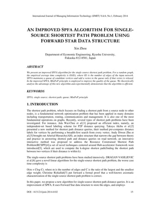 International Journal of Managing Information Technology (IJMIT) Vol.6, No.1, February 2014
DOI : 10.5121/ijmit.2014.6102 15
AN IMPROVED SPFA ALGORITHM FOR SINGLE-
SOURCE SHORTEST PATH PROBLEM USING
FORWARD STAR DATA STRUCTURE
Xin Zhou
Department of Economic Engineering, Kyushu University,
Fukuoka 812-8581, Japan
ABSTRACT
We present an improved SPFA algorithm for the single source shortest path problem. For a random graph,
the empirical average time complexity is O(|E|), where |E| is the number of edges of the input network.
SPFA maintains a queue of candidate vertices and add a vertex to the queue only if that vertex is relaxed.
In the improved SPFA, MinPoP principle is employed to improve the quality of the queue. We theoretically
analyse the advantage of this new algorithm and experimentally demonstrate that the algorithm is efficient.
KEYWORDS
SPFA; single source; shortest path; queue; MinPoP principle
1. INTRODUCTION
The shortest path problem, which focuses on finding a shortest path from a source node to other
nodes, is a fundamental network optimization problem that has been applied in many domains
including transportation, routing, communications and management. It is also one of the most
fundamental operations on graphs. Recently, several types of shortest path problems have been
investigated. For instance, Ada Wai-Chee et al.[1] proposed an efficient index, namely, an
independent-set based labeling scheme for P2P distance querying; Takuya Akiba et al.[2]
presented a new method for shortest path distance queries, their method pre-computes distance
labels for vertices by performing a breadth-first search from every vertex; Andy Diwen Zhu et
al.[3] brought out Arterial Hierarchy(AH), an index structure that narrows the gap between theory
and practice in answering shortest path and distance queries on road network; an innovative
interactive method was proposed to address the Resource Constrained Shortest Path
Problem(RCSPP)[4];a set of novel techniques centered around Hub-accelerator framework were
introduced[5], which are used to compute the k-degree shortest path(finding the shortest path
between two vertices if their distance is within k).
The single-source shortest path problems have been studied intensively. DRAGAN VASILJEVIC
et al.[6] gave a novel linear algorithms for the single-source shortest path problem, the worse case
time complexity is
O(m + Clog C), where m is the number of edges and C is the ratio of the largest and the smallest
edge weight; Christine Rizkallah[7] put forward a formal proof that a well-known axiomatic
characterization of the single-source shortest path problem is correct.
In this paper, we propose a new algorithm for single-source shortest path distance queries. It is an
improvement of SPFA. It uses Forward Star data structure to store the edges, and employs
 