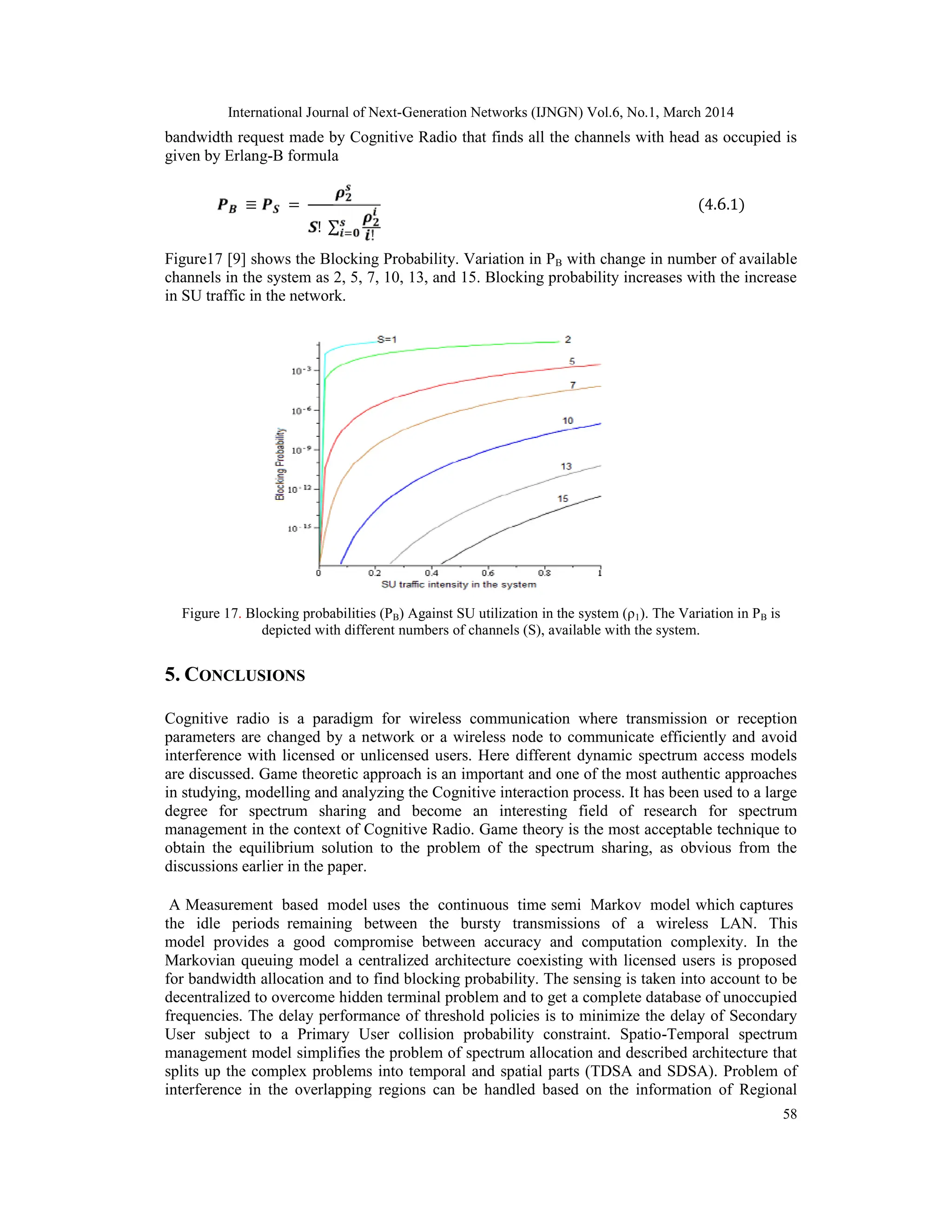 International Journal of Next-Generation Networks (IJNGN) Vol.6, No.1, March 2014
58
bandwidth request made by Cognitive Radio that finds all the channels with head as occupied is
given by Erlang-B formula
≡ =
! ∑
!
(4.6.1)
Figure17 [9] shows the Blocking Probability. Variation in PB with change in number of available
channels in the system as 2, 5, 7, 10, 13, and 15. Blocking probability increases with the increase
in SU traffic in the network.
Figure 17. Blocking probabilities (PB) Against SU utilization in the system (ρ1). The Variation in PB is
depicted with different numbers of channels (S), available with the system.
5. CONCLUSIONS
Cognitive radio is a paradigm for wireless communication where transmission or reception
parameters are changed by a network or a wireless node to communicate efficiently and avoid
interference with licensed or unlicensed users. Here different dynamic spectrum access models
are discussed. Game theoretic approach is an important and one of the most authentic approaches
in studying, modelling and analyzing the Cognitive interaction process. It has been used to a large
degree for spectrum sharing and become an interesting field of research for spectrum
management in the context of Cognitive Radio. Game theory is the most acceptable technique to
obtain the equilibrium solution to the problem of the spectrum sharing, as obvious from the
discussions earlier in the paper.
A Measurement based model uses the continuous time semi Markov model which captures
the idle periods remaining between the bursty transmissions of a wireless LAN. This
model provides a good compromise between accuracy and computation complexity. In the
Markovian queuing model a centralized architecture coexisting with licensed users is proposed
for bandwidth allocation and to find blocking probability. The sensing is taken into account to be
decentralized to overcome hidden terminal problem and to get a complete database of unoccupied
frequencies. The delay performance of threshold policies is to minimize the delay of Secondary
User subject to a Primary User collision probability constraint. Spatio-Temporal spectrum
management model simplifies the problem of spectrum allocation and described architecture that
splits up the complex problems into temporal and spatial parts (TDSA and SDSA). Problem of
interference in the overlapping regions can be handled based on the information of Regional
 