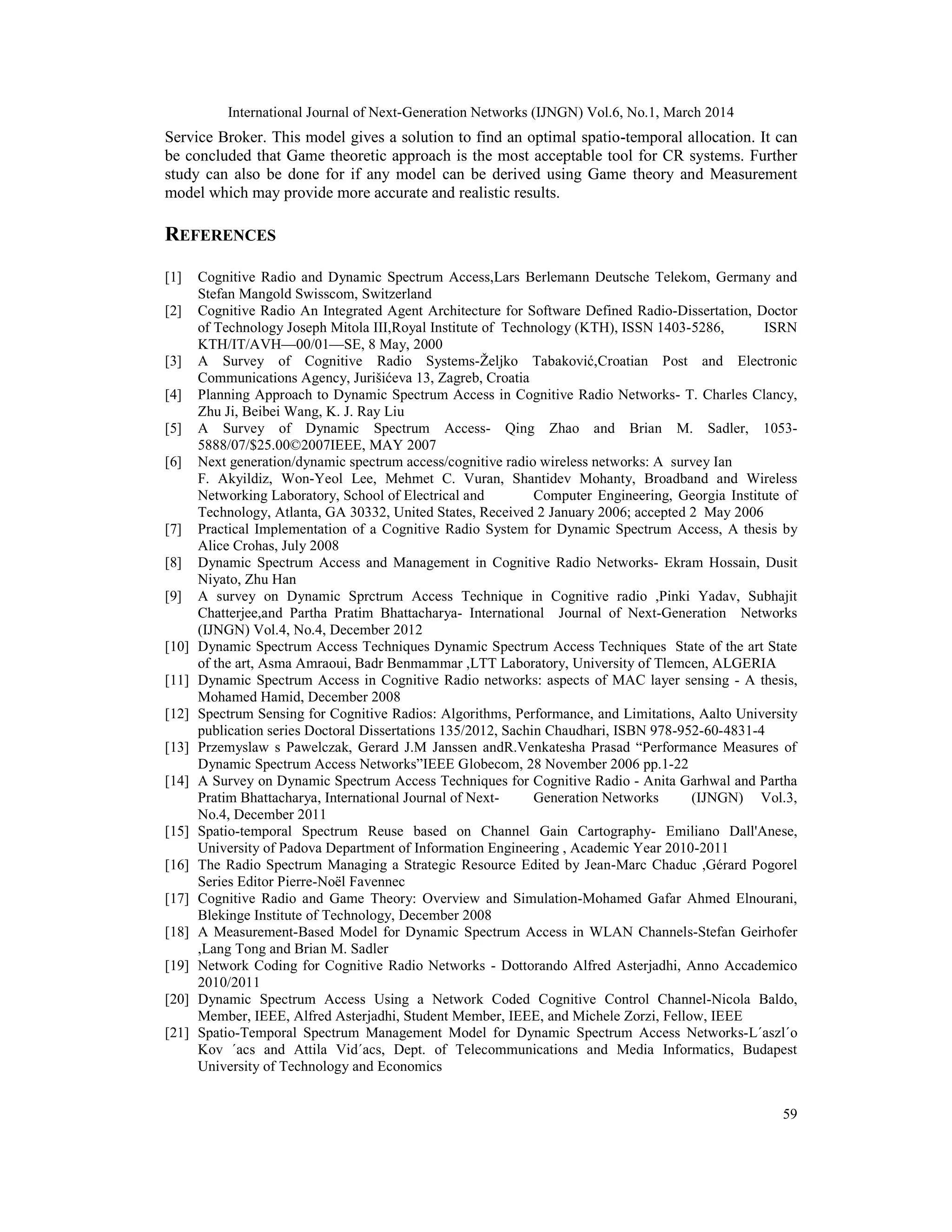 International Journal of Next-Generation Networks (IJNGN) Vol.6, No.1, March 2014
59
Service Broker. This model gives a solution to find an optimal spatio-temporal allocation. It can
be concluded that Game theoretic approach is the most acceptable tool for CR systems. Further
study can also be done for if any model can be derived using Game theory and Measurement
model which may provide more accurate and realistic results.
REFERENCES
[1] Cognitive Radio and Dynamic Spectrum Access,Lars Berlemann Deutsche Telekom, Germany and
Stefan Mangold Swisscom, Switzerland
[2] Cognitive Radio An Integrated Agent Architecture for Software Defined Radio-Dissertation, Doctor
of Technology Joseph Mitola III,Royal Institute of Technology (KTH), ISSN 1403-5286, ISRN
KTH/IT/AVH—00/01—SE, 8 May, 2000
[3] A Survey of Cognitive Radio Systems-Željko Tabaković,Croatian Post and Electronic
Communications Agency, Jurišićeva 13, Zagreb, Croatia
[4] Planning Approach to Dynamic Spectrum Access in Cognitive Radio Networks- T. Charles Clancy,
Zhu Ji, Beibei Wang, K. J. Ray Liu
[5] A Survey of Dynamic Spectrum Access- Qing Zhao and Brian M. Sadler, 1053-
5888/07/$25.00©2007IEEE, MAY 2007
[6] Next generation/dynamic spectrum access/cognitive radio wireless networks: A survey Ian
F. Akyildiz, Won-Yeol Lee, Mehmet C. Vuran, Shantidev Mohanty, Broadband and Wireless
Networking Laboratory, School of Electrical and Computer Engineering, Georgia Institute of
Technology, Atlanta, GA 30332, United States, Received 2 January 2006; accepted 2 May 2006
[7] Practical Implementation of a Cognitive Radio System for Dynamic Spectrum Access, A thesis by
Alice Crohas, July 2008
[8] Dynamic Spectrum Access and Management in Cognitive Radio Networks- Ekram Hossain, Dusit
Niyato, Zhu Han
[9] A survey on Dynamic Sprctrum Access Technique in Cognitive radio ,Pinki Yadav, Subhajit
Chatterjee,and Partha Pratim Bhattacharya- International Journal of Next-Generation Networks
(IJNGN) Vol.4, No.4, December 2012
[10] Dynamic Spectrum Access Techniques Dynamic Spectrum Access Techniques State of the art State
of the art, Asma Amraoui, Badr Benmammar ,LTT Laboratory, University of Tlemcen, ALGERIA
[11] Dynamic Spectrum Access in Cognitive Radio networks: aspects of MAC layer sensing - A thesis,
Mohamed Hamid, December 2008
[12] Spectrum Sensing for Cognitive Radios: Algorithms, Performance, and Limitations, Aalto University
publication series Doctoral Dissertations 135/2012, Sachin Chaudhari, ISBN 978-952-60-4831-4
[13] Przemyslaw s Pawelczak, Gerard J.M Janssen andR.Venkatesha Prasad “Performance Measures of
Dynamic Spectrum Access Networks”IEEE Globecom, 28 November 2006 pp.1-22
[14] A Survey on Dynamic Spectrum Access Techniques for Cognitive Radio - Anita Garhwal and Partha
Pratim Bhattacharya, International Journal of Next- Generation Networks (IJNGN) Vol.3,
No.4, December 2011
[15] Spatio-temporal Spectrum Reuse based on Channel Gain Cartography- Emiliano Dall'Anese,
University of Padova Department of Information Engineering , Academic Year 2010-2011
[16] The Radio Spectrum Managing a Strategic Resource Edited by Jean-Marc Chaduc ,Gérard Pogorel
Series Editor Pierre-Noël Favennec
[17] Cognitive Radio and Game Theory: Overview and Simulation-Mohamed Gafar Ahmed Elnourani,
Blekinge Institute of Technology, December 2008
[18] A Measurement-Based Model for Dynamic Spectrum Access in WLAN Channels-Stefan Geirhofer
,Lang Tong and Brian M. Sadler
[19] Network Coding for Cognitive Radio Networks - Dottorando Alfred Asterjadhi, Anno Accademico
2010/2011
[20] Dynamic Spectrum Access Using a Network Coded Cognitive Control Channel-Nicola Baldo,
Member, IEEE, Alfred Asterjadhi, Student Member, IEEE, and Michele Zorzi, Fellow, IEEE
[21] Spatio-Temporal Spectrum Management Model for Dynamic Spectrum Access Networks-L´aszl´o
Kov ´acs and Attila Vid´acs, Dept. of Telecommunications and Media Informatics, Budapest
University of Technology and Economics
 