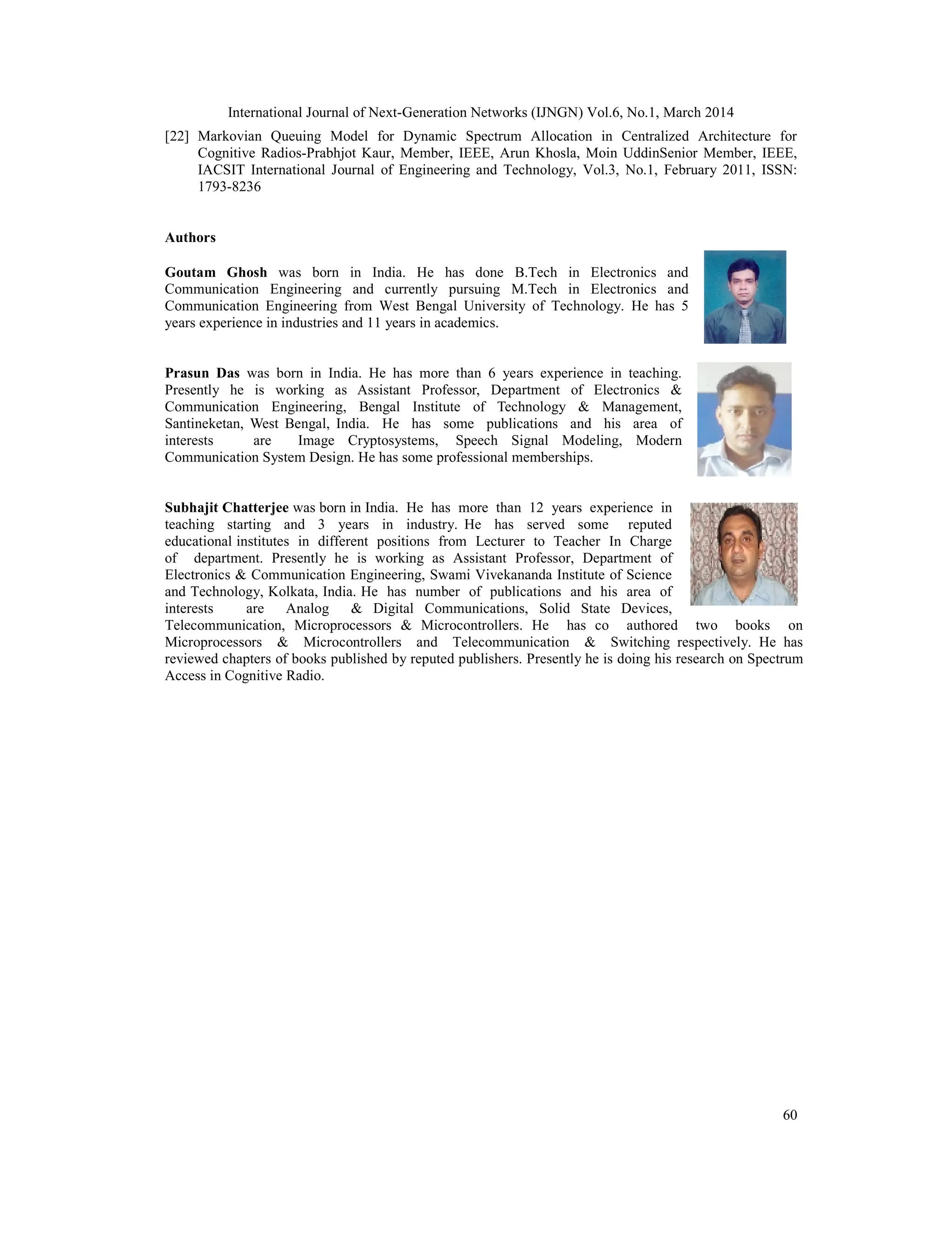 International Journal of Next-Generation Networks (IJNGN) Vol.6, No.1, March 2014
60
[22] Markovian Queuing Model for Dynamic Spectrum Allocation in Centralized Architecture for
Cognitive Radios-Prabhjot Kaur, Member, IEEE, Arun Khosla, Moin UddinSenior Member, IEEE,
IACSIT International Journal of Engineering and Technology, Vol.3, No.1, February 2011, ISSN:
1793-8236
Authors
Goutam Ghosh was born in India. He has done B.Tech in Electronics and
Communication Engineering and currently pursuing M.Tech in Electronics and
Communication Engineering from West Bengal University of Technology. He has 5
years experience in industries and 11 years in academics.
Prasun Das was born in India. He has more than 6 years experience in teaching.
Presently he is working as Assistant Professor, Department of Electronics &
Communication Engineering, Bengal Institute of Technology & Management,
Santineketan, West Bengal, India. He has some publications and his area of
interests are Image Cryptosystems, Speech Signal Modeling, Modern
Communication System Design. He has some professional memberships.
Subhajit Chatterjee was born in India. He has more than 12 years experience in
teaching starting and 3 years in industry. He has served some reputed
educational institutes in different positions from Lecturer to Teacher In Charge
of department. Presently he is working as Assistant Professor, Department of
Electronics & Communication Engineering, Swami Vivekananda Institute of Science
and Technology, Kolkata, India. He has number of publications and his area of
interests are Analog & Digital Communications, Solid State Devices,
Telecommunication, Microprocessors & Microcontrollers. He has co authored two books on
Microprocessors & Microcontrollers and Telecommunication & Switching respectively. He has
reviewed chapters of books published by reputed publishers. Presently he is doing his research on Spectrum
Access in Cognitive Radio.
 