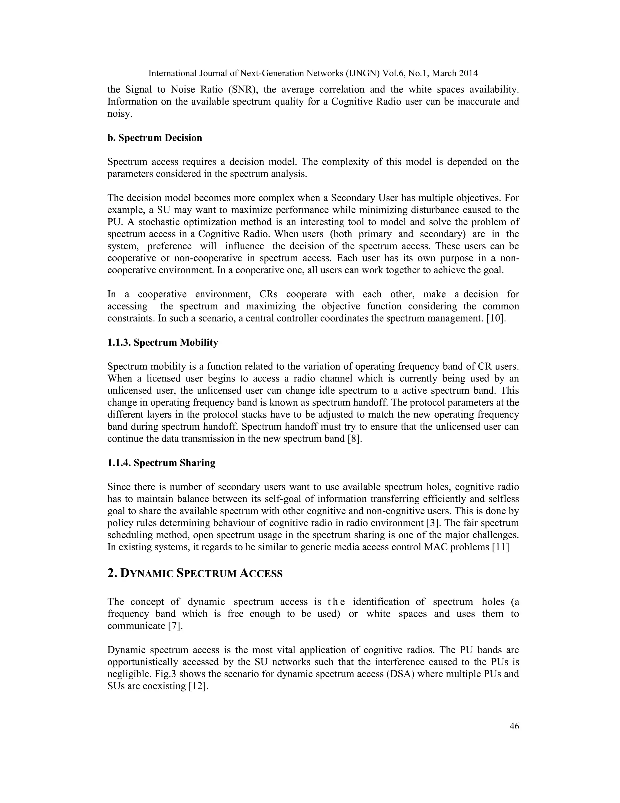International Journal of Next-Generation Networks (IJNGN) Vol.6, No.1, March 2014
46
the Signal to Noise Ratio (SNR), the average correlation and the white spaces availability.
Information on the available spectrum quality for a Cognitive Radio user can be inaccurate and
noisy.
b. Spectrum Decision
Spectrum access requires a decision model. The complexity of this model is depended on the
parameters considered in the spectrum analysis.
The decision model becomes more complex when a Secondary User has multiple objectives. For
example, a SU may want to maximize performance while minimizing disturbance caused to the
PU. A stochastic optimization method is an interesting tool to model and solve the problem of
spectrum access in a Cognitive Radio. When users (both primary and secondary) are in the
system, preference will influence the decision of the spectrum access. These users can be
cooperative or non-cooperative in spectrum access. Each user has its own purpose in a non-
cooperative environment. In a cooperative one, all users can work together to achieve the goal.
In a cooperative environment, CRs cooperate with each other, make a decision for
accessing the spectrum and maximizing the objective function considering the common
constraints. In such a scenario, a central controller coordinates the spectrum management. [10].
1.1.3. Spectrum Mobility
Spectrum mobility is a function related to the variation of operating frequency band of CR users.
When a licensed user begins to access a radio channel which is currently being used by an
unlicensed user, the unlicensed user can change idle spectrum to a active spectrum band. This
change in operating frequency band is known as spectrum handoff. The protocol parameters at the
different layers in the protocol stacks have to be adjusted to match the new operating frequency
band during spectrum handoff. Spectrum handoff must try to ensure that the unlicensed user can
continue the data transmission in the new spectrum band [8].
1.1.4. Spectrum Sharing
Since there is number of secondary users want to use available spectrum holes, cognitive radio
has to maintain balance between its self-goal of information transferring efficiently and selfless
goal to share the available spectrum with other cognitive and non-cognitive users. This is done by
policy rules determining behaviour of cognitive radio in radio environment [3]. The fair spectrum
scheduling method, open spectrum usage in the spectrum sharing is one of the major challenges.
In existing systems, it regards to be similar to generic media access control MAC problems [11]
2. DYNAMIC SPECTRUM ACCESS
The concept of dynamic spectrum access is t h e identification of spectrum holes (a
frequency band which is free enough to be used) or white spaces and uses them to
communicate [7].
Dynamic spectrum access is the most vital application of cognitive radios. The PU bands are
opportunistically accessed by the SU networks such that the interference caused to the PUs is
negligible. Fig.3 shows the scenario for dynamic spectrum access (DSA) where multiple PUs and
SUs are coexisting [12].
 