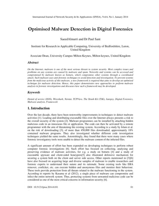International Journal of Network Security & Its Applications (IJNSA), Vol.6, No.1, January 2014
DOI : 10.5121/ijnsa.2014.6101 01
Optimised Malware Detection in Digital Forensics
SaeedAlmarri and Dr Paul Sant
Institute for Research in Applicable Computing, University of Bedfordshire, Luton,
United Kingdom
Associate Dean, University Campus Milton Keynes, Milton keynes, United Kingdom
Abstract
On the Internet, malware is one of the most serious threats to system security. Most complex issues and
problems on any systems are caused by malware and spam. Networks and systems can be accessed and
compromised by malware known as botnets, which compromise other systems through a coordinated
attack. Such malware uses anti-forensic techniques to avoid detection and investigation. To prevent systems
from the malicious activity of this malware, a new framework is required that aims to develop an optimised
technique for malware detection. Hence, this paper demonstrates new approaches to perform malware
analysis in forensic investigations and discusses how such a framework may be developed.
Keywords
Denial of service (DOS), Wireshark, Netstat, TCPView, The Sleuth Kit (TSK), Autopsy, Digital Forensics,
Malware analysis, Framework
1. Introduction
Over the last decade, there have been noteworthy improvements in techniques to detect malware
activities [1]. Loading and distributing executable files over the Internet always presents a risk to
the overall security of the system [2]. Malware programmes can be installed by attaching hidden
malicious code in an innocuous file or application. The code can then be activated by a remote
programmer with the aim of threatening the existing system. According to a study by Islam et al.
on the risk of downloading [3], of more than 450,000 files downloaded, approximately 18%
contained malware programs. They also investigated whether different code investigation
techniques yielded the same results. Astonishingly, they found that there were many cases where
forensic investigatory tools were unable to detect the malware content of the infected files.
A significant amount of effort has been expended on developing techniques to perform robust
computer forensic investigations [6]. Such effort has focused on collecting, analysing and
preserving evidence of malware activities, for e.g. a study on botnets [4] and a study of
executable spyware and client-sided honeypots[5] also illustrated defensive mechanism for
securing a system both on the client and server side access. Other reports mentioned in [3][6]
have also focused on acquiring large and diverse samples of malware to enable researchers and
forensic experts to understand their nature and its rationale. Some existing tools like ERA
remover, conficker, etc. can execute hidden and anonymous files and monitor their behaviour.
These tools provide protection from all threats related to the malware functioning in the system.
According to reports by Kasama et al (2012), a single piece of malware can compromise and
infect the entire network system. Thus, protecting systems from unwanted malicious code can be
considered as one of the most critical concerns in information security [6].
 