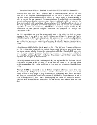 International Journal of Network Security & Its Applications (IJNSA), Vol.6, No.1, January 2014
19
There are many steps to use sWIFI : First, the sWIFI is split into two parts: The first part is the
plain text for key purposes, the second part is split into four pieces; to generate and encrypt the
key using logical OR-ing and bit shifting of the data in a certain pattern in the four portions. In
order to generate the key, encrypt the first part and disrupt the probabilistic phenomena of the
letters in the language. Finally, within the blocks the encrypted data is shuffled to make sure that
there is no similarity with original data. (Aljawarneh et al., 2010) Pretty Good Privacy, is one of
the most important encryption and security applications that use efficient and confidential
algorithms to secure data transmission. The PGP as a encryption program founded by Phil
Zimmerman on 1991 provides complete verification and encryption for message files
(McLaughlin, 2006).
The PGP is considered the most key cryptographic used by the public with PGP in a secure
manner so there is no need for any specific infrastructure (Chadwick, Young, & Cicovic,
1997).The security of PGP Model is trusted since it is an open Source so professional people can
close any weaknesses if found, it is based on symmetric-key cryptography and use combination of
data compression, hashing and public-key cryptography (Kurniawan, Albone, & Rahyuwibowo,
2011) .
(Abdul-Rahman, 1997),(Guibing, Jie, & Vassileva, 2011) The PGP is the first successful attempt
of a free cryptographic model which is available for the public. The sender who has the private
key is able to create a digital signature for corresponding public key. Digitally, PGP gives other
users the ability to sign certificates that they think it is authentic, so the owner of the public key is
an owner of the certificate. To verify a public key, the user needs to check if there are any digital
signatures that are signed by the trusted users.
PGP compresses the message and creates a public key and a private key for the sender through
cryptography software. When the plain text is encrypted, the public key is encrypted to the
receiver's private key which can be used by the receiver to decrypt the message (Abdul-Rahman,
1997).
Although the PGP is considered as one of the best encryption techniques, it does have some
disadvantages. The PGP process is considered a complex process to use on a regular basis since it
is very difficult for many people to grasp the meaning of Cryptography. Also, The PGP is a two-
way street that the sender and the recipient must use it, otherwise the recipient will not be able to
view the encrypted data(Gibson, 2002). Managing keys for a new user using PGP will be a
challenge. Lost or corrupted keys lead to high risk and will not allow users to view encrypted
data.
 