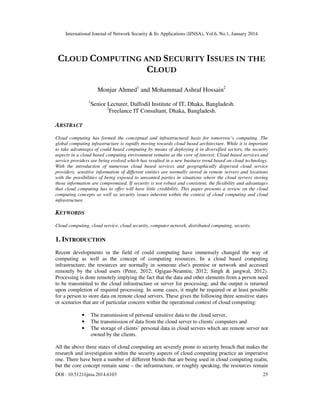 International Journal of Network Security & Its Applications (IJNSA), Vol.6, No.1, January 2014
DOI : 10.5121/ijnsa.2014.6103 25
CLOUD COMPUTING AND SECURITY ISSUES IN THE
CLOUD
Monjur Ahmed1
and Mohammad Ashraf Hossain2
1
Senior Lecturer, Daffodil Institute of IT, Dhaka, Bangladesh.
2
Freelance IT Consultant, Dhaka, Bangladesh.
ABSTRACT
Cloud computing has formed the conceptual and infrastructural basis for tomorrow’s computing. The
global computing infrastructure is rapidly moving towards cloud based architecture. While it is important
to take advantages of could based computing by means of deploying it in diversified sectors, the security
aspects in a cloud based computing environment remains at the core of interest. Cloud based services and
service providers are being evolved which has resulted in a new business trend based on cloud technology.
With the introduction of numerous cloud based services and geographically dispersed cloud service
providers, sensitive information of different entities are normally stored in remote servers and locations
with the possibilities of being exposed to unwanted parties in situations where the cloud servers storing
those information are compromised. If security is not robust and consistent, the flexibility and advantages
that cloud computing has to offer will have little credibility. This paper presents a review on the cloud
computing concepts as well as security issues inherent within the context of cloud computing and cloud
infrastructure.
KEYWORDS
Cloud computing, cloud service, cloud security, computer network, distributed computing, security.
1. INTRODUCTION
Recent developments in the field of could computing have immensely changed the way of
computing as well as the concept of computing resources. In a cloud based computing
infrastructure, the resources are normally in someone else's premise or network and accessed
remotely by the cloud users (Petre, 2012; Ogigau-Neamtiu, 2012; Singh & jangwal, 2012).
Processing is done remotely implying the fact that the data and other elements from a person need
to be transmitted to the cloud infrastructure or server for processing; and the output is returned
upon completion of required processing. In some cases, it might be required or at least possible
for a person to store data on remote cloud servers. These gives the following three sensitive states
or scenarios that are of particular concern within the operational context of cloud computing:
• The transmission of personal sensitive data to the cloud server,
• The transmission of data from the cloud server to clients' computers and
• The storage of clients’ personal data in cloud servers which are remote server not
owned by the clients.
All the above three states of cloud computing are severely prone to security breach that makes the
research and investigation within the security aspects of cloud computing practice an imperative
one. There have been a number of different blends that are being used in cloud computing realm,
but the core concept remain same – the infrastructure, or roughly speaking, the resources remain
 