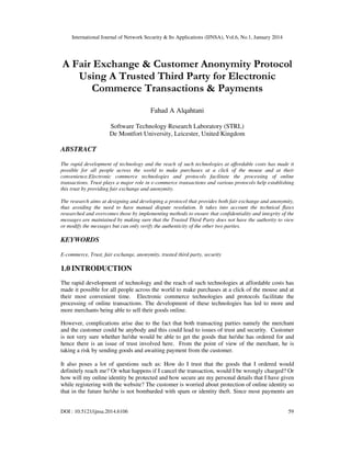 International Journal of Network Security & Its Applications (IJNSA), Vol.6, No.1, January 2014
DOI : 10.5121/ijnsa.2014.6106 59
A Fair Exchange & Customer Anonymity Protocol
Using A Trusted Third Party for Electronic
Commerce Transactions & Payments
Fahad A Alqahtani
Software Technology Research Laboratory (STRL)
De Montfort University, Leicester, United Kingdom
ABSTRACT
The rapid development of technology and the reach of such technologies at affordable costs has made it
possible for all people across the world to make purchases at a click of the mouse and at their
convenience.Electronic commerce technologies and protocols facilitate the processing of online
transactions. Trust plays a major role in e-commerce transactions and various protocols help establishing
this trust by providing fair exchange and anonymity.
The research aims at designing and developing a protocol that provides both fair exchange and anonymity,
thus avoiding the need to have manual dispute resolution. It takes into account the technical flaws
researched and overcomes those by implementing methods to ensure that confidentiality and integrity of the
messages are maintained by making sure that the Trusted Third Party does not have the authority to view
or modify the messages but can only verify the authenticity of the other two parties.
KEYWORDS
E-commerce, Trust, fair exchange, anonymity, trusted third party, security
1.0 INTRODUCTION
The rapid development of technology and the reach of such technologies at affordable costs has
made it possible for all people across the world to make purchases at a click of the mouse and at
their most convenient time. Electronic commerce technologies and protocols facilitate the
processing of online transactions. The development of these technologies has led to more and
more merchants being able to sell their goods online.
However, complications arise due to the fact that both transacting parties namely the merchant
and the customer could be anybody and this could lead to issues of trust and security. Customer
is not very sure whether he/she would be able to get the goods that he/she has ordered for and
hence there is an issue of trust involved here. From the point of view of the merchant, he is
taking a risk by sending goods and awaiting payment from the customer.
It also poses a lot of questions such as: How do I trust that the goods that I ordered would
definitely reach me? Or what happens if I cancel the transaction, would I be wrongly charged? Or
how will my online identity be protected and how secure are my personal details that I have given
while registering with the website? The customer is worried about protection of online identity so
that in the future he/she is not bombarded with spam or identity theft. Since most payments are
 