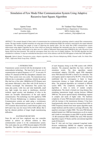 International Journal on Recent and Innovation Trends in Computing and Communication ISSN: 2321-8169
Volume: 5 Issue: 7 311 – 319
_______________________________________________________________________________________________
311
IJRITCC | July 2017, Available @ http://www.ijritcc.org
_______________________________________________________________________________________
Simulation of Few Mode Fiber Communication System Using Adaptive
Recursive least Square Algorithm
Aparna Tomar
Department of Electronics, MITS,
Gwalior, India
e-mail: aparnatomar92@gmail.com
Dr. Vandana Vikas Thakare
Assistant Professor, Department of Electronics,
MITS, Gwalior, India
e-mail: vandanavt_19@rediffmail.com
ABSTRACT- The constant demand of faster mode of communication has revolutionized the technology related to optical fiber communication
system. The large member of global researchers are using space division multiplexing (SDM).The research is motivated by the urgent industrial
requirement. This technology has sample of scope of improving the channel space. The few mode fiber (FMF) communication system
improvement using adaptive algorithm has few issues which are posing the challenges like intermodal noise due to compiling in a random
manner .It has some delay which needs to be taken care of is called as differential mode group delay (DMGD).In this work, Recursive Least
Square (RLS) has been promised. This yield the convergence faster but at the cost of complex hardware. The FD-LMS algorithm has been
considered as a reference. A step size controlled has been put to work. In the reference work the FD-LMS appears to better than LMS algorithm.
Keywords- Optical channel, Transmission system, Adaptive algorithms, Space Division Multiplexing (SDM), Channel width, Few Mode Fiber
(FMF) , Differential Mode Group Delay (DMGD)
__________________________________________________*****_________________________________________________
I. INTRODUCTION
Transmission system involved with the development in the
semiconductor technology . The laser led to the new era of
communication at optical frequency is 5×114
. It can carry 10
million TV channels.In1960 the atmospheric channels were
tried. These system were very costly. The transmission was
different due to atmospheric conditions. Initially the optical
fiber had loss of the order 1000db/km.In1970 Karpon neck
and manner fabricated a silica fiber with 20 db loss/km at
1550-nm wavelength. The information This system has
many plus points. Little loss and wide bandwidth, small
size, light weight, less prone to interference, electrical
isolation, signal security, and abundance of silica in the
nature are favorable characteristics of the such optical
communication. This technology was first applied as TDM
(Time Division Multiplexing) in telephone transmission.
Communication systems are under going a revolutionary
changes. The communication system can be modeled as in
1975 scientists discovered heavy metal theorize glass using
ZrF4 and it has very low losses 0.01to 0.001 db/km. But it
had the inherent problem of longer length manufacturing
difficulties.
II.LITERATURE REVIEW
Xuen He and et.al have employed step size controller
method to achieve an efficient solution in fiber
communication system is to the communication system.
This work makes the use of PSD directed adaptive FD-LMS
algorithm. This algorithm nullifies the posterior derivation
of each frequency being in the FMI system with AWGN
channels. The proposed algorithm has been verified by
simulation results. The three algorithms namely
conventional adaptive FD-LMS, signal PSD dependent
noise PSD directed FD-LMS is found to be minimum. The
convergence speed is improved by 48-39%. It has also been
established that the convergence is faster in longer
transmission distance or larger differential mode group
delay. The proposed algorithms are evaluated at different
system MDL. The complexity comparison for three
algorithms is done in terms of needed complex
multiplication. The check is formed over long distance thus
simulating transmission length varying between 1000and
3000 km. The power spectral density methodology requires
in complex and needs of higher order. The hardware
complexity of noise PSD directed method slowly decreases
with the increase in the transmission distance. It has been
found practically when the step size increased from 0.001 to
0.002 Frequency domain least mean square algorithm needs
simple hardware and this tends to converge efficiently. The
equalizer converges to higher MSE. The noise PSD directed
method iterated over 3000 km transmission on all six modes
and it tends to convergence at same MSE to get the standard
-10 dB normalized MSE (NMSE).The noise PSD directed
algorithms require 47 blocks and the conventional algorithm
needs 48 blocks[1].
Sean O¨ Arık and et.al have proposed Long-haul mode-
division multiplexing (MDM) for adaptive multi-input-
multi-output (MIMO) equalization to reduce for modal
 