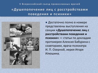 ● Достаточно полно в номере
представлены выступления на
секции «Душепопечение лиц с
расстройствами поведения и
психики» — статьи по докладам
протоиерея Алексия Бабурина с
соавторами, врача-психиатра
И. П. Озерной, иерея Игоря
Илюшина.
 