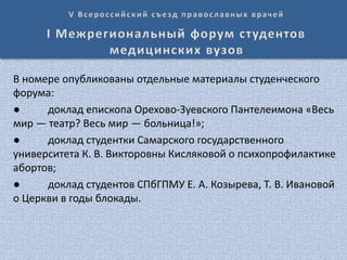 В номере опубликованы отдельные материалы студенческого
форума:
● доклад епископа Орехово-Зуевского Пантелеимона «Весь
мир — театр? Весь мир — больница!»;
● доклад студентки Самарского государственного
университета К. В. Викторовны Кисляковой о психопрофилактике
абортов;
● доклад студентов СПбГПМУ Е. А. Козырева, Т. В. Ивановой
о Церкви в годы блокады.
 