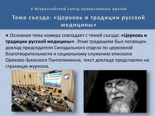 ● Основная тема номера совпадает с темой съезда: «Церковь и
традиции русской медицины». Этим традициям был посвящен
доклад председателя Синодального отдела по церковной
благотворительности и социальному служению епископа
Орехово-Зуевского Пантелеимона, текст доклада представлен на
страницах журнала.
 