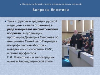 ● Тема «Церковь и традиции русской
медицины» нашла отражение в
ряде материалов по биоэтическим
вопросам: в публикации
протоиерея Димитрия Смирнова об
инициативе Святейшего Патриарха
по профилактике абортов и
выведению их из системы ОМС;
в статье профессора
Г. Л. Микиртичан о милосердных
основах биомедицинской этики.
 