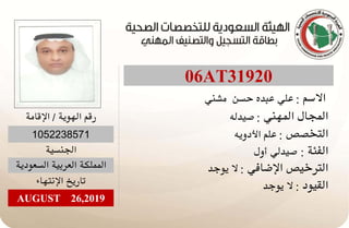 06AT31920
‫ﺍﻻﺳﻢ‬:‫ﻣﺸﻨﻲ‬ ‫ﺣﺴﻦ‬ ‫ﻋﺒﺪﻩ‬ ‫ﻋﻠﻲ‬
‫ﺍﻟﻤﻬﻨﻲ‬ ‫ﺍﻟﻤﺠﺎﻝ‬:‫ﺻﻴﺪﻟﻪ‬
‫ﺍﻟﺘﺨﺼﺺ‬:‫ﺍﻷﺩﻭﻳﻪ‬ ‫ﻋﻠﻢ‬
‫ﺍﻟﻔﺌﺔ‬:‫ﺃﻭﻝ‬ ‫ﺻﻴﺪﻟﻲ‬
‫ﺍﻹﺿﺎﻓﻲ‬ ‫ﺍﻟﺘﺮﺧﻴﺺ‬:‫ﻳﻮﺟﺪ‬ ‫ﻻ‬
‫ﺍﻟﻘﻴﻮﺩ‬:‫ﻳﻮﺟﺪ‬ ‫ﻻ‬
‫ﺍﻹﻗﺎﻣﺔ‬ / ‫ﺍﻟﻬﻮﻳﺔ‬ ‫ﺭﻗﻢ‬
1052238571
‫ﺍﻟﺠﻨﺴﻴﺔ‬
‫ﺍﻟﺴﻌﻮﺩﻳﺔ‬ ‫ﺍﻟﻌﺮﺑﻴﺔ‬ ‫ﺍﻟﻤﻤﻠﻜﺔ‬
‫ﺍﻹﻧﺘﻬﺎﺀ‬ ‫ﺗﺎﺭﻳﺦ‬
AUGUST 26,2019
 