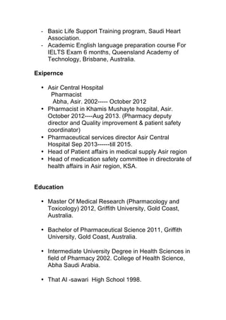 ‐ Basic Life Support Training program, Saudi Heart
Association.
‐ Academic English language preparation course For
IELTS Exam 6 months, Queensland Academy of
Technology, Brisbane, Australia.
Exipernce
• Asir Central Hospital
Pharmacist
Abha, Asir. 2002----- October 2012
• Pharmacist in Khamis Mushayte hospital, Asir.
October 2012----Aug 2013. (Pharmacy deputy
director and Quality improvement & patient safety
coordinator)
• Pharmaceutical services director Asir Central
Hospital Sep 2013------till 2015.
• Head of Patient affairs in medical supply Asir region
• Head of medication safety committee in directorate of
health affairs in Asir region, KSA.
Education
• Master Of Medical Research (Pharmacology and
Toxicology) 2012, Griffith University, Gold Coast,
Australia.
• Bachelor of Pharmaceutical Science 2011, Griffith
University, Gold Coast, Australia.
• Intermediate University Degree in Health Sciences in
field of Pharmacy 2002. College of Health Science,
Abha Saudi Arabia.
• That Al -sawari High School 1998.
 