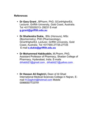 References
• Dr Gary Grant , BPharm, PhD, GCertHigherEd,
Lecturer, Griffith University, Gold Coast, Australia.
Tel +61755529213- 29231 E-mail
g.grant@griffith.edu.au
• Dr Shailendra Dukie, BSc (Honours), MSc
(Biochemistry), PhD (Pharmacology),
GCertHigherEd, Lecturer, Griffith University, Gold
Coast, Australia. Tel +617555 27725-27725
E-mail s.dukie@griffith.edu.au
• Dr Mohammed Habibuddin, M,Pharm, PhD,
Assistant Professor of Pharmacy, Shadan College of
Pharmacy, Hyderabad, India. E-mails
drhabib21@gmail.com , drhabib21@yahoo.com .
• Dr Hassan Ali Daghriri, Dean of Al Ghad
International Medical Sciences College in Najran, E-
mail H.Daghriri@hotmail.com Mobile
00966507733791
 