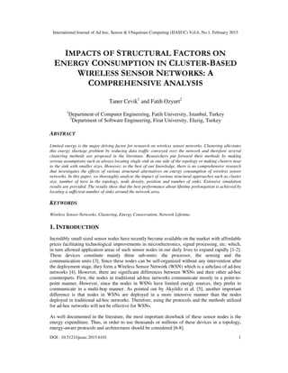International Journal of Ad hoc, Sensor & Ubiquitous Computing (IJASUC) Vol.6, No.1, February 2015
DOI : 10.5121/ijasuc.2015.6101 1
IMPACTS OF STRUCTURAL FACTORS ON
ENERGY CONSUMPTION IN CLUSTER-BASED
WIRELESS SENSOR NETWORKS: A
COMPREHENSIVE ANALYSIS
Taner Cevik1
and Fatih Ozyurt2
1
Department of Computer Engineering, Fatih University, Istanbul, Turkey
2
Department of Software Engineering, Firat University, Elazig, Turkey
ABSTRACT
Limited energy is the major driving factor for research on wireless sensor networks. Clustering alleviates
this energy shortage problem by reducing data traffic conveyed over the network and therefore several
clustering methods are proposed in the literature. Researchers put forward their methods by making
serious assumptions such as always locating single sink at one side of the topology or making clusters near
to the sink with smaller sizes. However, to the best of our knowledge, there is no comprehensive research
that investigates the effects of various structural alternatives on energy consumption of wireless sensor
networks. In this paper, we thoroughly analyse the impact of various structural approaches such as cluster
size, number of tiers in the topology, node density, position and number of sinks. Extensive simulation
results are provided. The results show that the best performance about lifetime prolongation is achieved by
locating a sufficient number of sinks around the network area.
KEYWORDS
Wireless Sensor Networks, Clustering, Energy Conservation, Network Lifetime.
1. INTRODUCTION
Incredibly small sized sensor nodes have recently become available on the market with affordable
prices facilitating technological improvements in microelectronics, signal processing, etc. which,
in turn allowed application areas of such sensor nodes in our daily lives to expand rapidly [1-2].
These devices constitute mainly three sub-units: the processor, the sensing and the
communication units [3]. Since these nodes can be self-organized without any intervention after
the deployment stage, they form a Wireless Sensor Network (WSN) which is a subclass of ad-hoc
networks [4]. However, there are significant differences between WSNs and their other ad-hoc
counterparts. First, the nodes in traditional ad-hoc networks communicate mostly in a point-to-
point manner. However, since the nodes in WSNs have limited energy sources, they prefer to
communicate in a multi-hop manner. As pointed out by Akyildiz et al. [5], another important
difference is that nodes in WSNs are deployed in a more intensive manner than the nodes
deployed in traditional ad-hoc networks. Therefore, using the protocols and the methods utilized
for ad-hoc networks will not be effective for WSNs.
As well documented in the literature, the most important drawback of these sensor nodes is the
energy expenditure. Thus, in order to use thousands or millions of these devices in a topology,
energy-aware protocols and architectures should be considered [6-8].
 