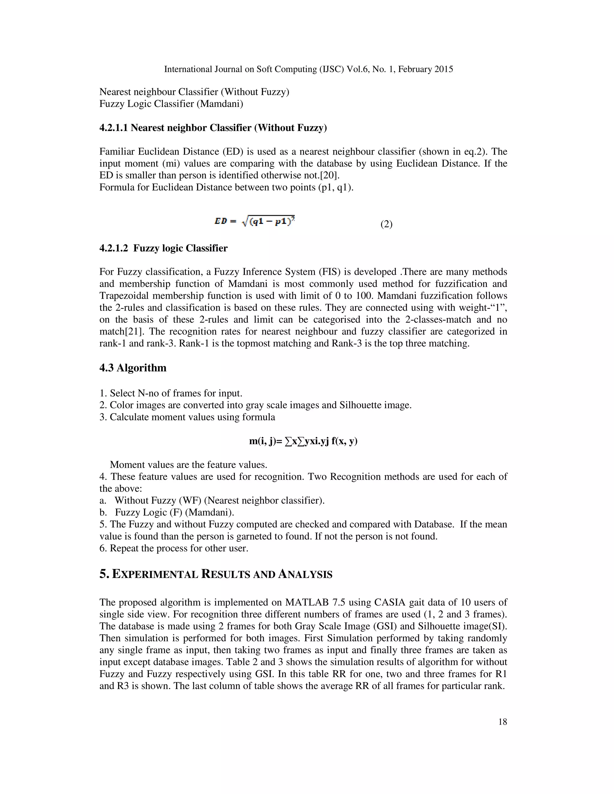 International Journal on Soft Computing (IJSC) Vol.6, No. 1, February 2015
18
Nearest neighbour Classifier (Without Fuzzy)
Fuzzy Logic Classifier (Mamdani)
4.2.1.1 Nearest neighbor Classifier (Without Fuzzy)
Familiar Euclidean Distance (ED) is used as a nearest neighbour classifier (shown in eq.2). The
input moment (mi) values are comparing with the database by using Euclidean Distance. If the
ED is smaller than person is identified otherwise not.[20].
Formula for Euclidean Distance between two points (p1, q1).
(2)
4.2.1.2 Fuzzy logic Classifier
For Fuzzy classification, a Fuzzy Inference System (FIS) is developed .There are many methods
and membership function of Mamdani is most commonly used method for fuzzification and
Trapezoidal membership function is used with limit of 0 to 100. Mamdani fuzzification follows
the 2-rules and classification is based on these rules. They are connected using with weight-“1”,
on the basis of these 2-rules and limit can be categorised into the 2-classes-match and no
match[21]. The recognition rates for nearest neighbour and fuzzy classifier are categorized in
rank-1 and rank-3. Rank-1 is the topmost matching and Rank-3 is the top three matching.
4.3 Algorithm
1. Select N-no of frames for input.
2. Color images are converted into gray scale images and Silhouette image.
3. Calculate moment values using formula
m(i, j)= ∑x∑yxi.yj f(x, y)
Moment values are the feature values.
4. These feature values are used for recognition. Two Recognition methods are used for each of
the above:
a. Without Fuzzy (WF) (Nearest neighbor classifier).
b. Fuzzy Logic (F) (Mamdani).
5. The Fuzzy and without Fuzzy computed are checked and compared with Database. If the mean
value is found than the person is garneted to found. If not the person is not found.
6. Repeat the process for other user.
5. EXPERIMENTAL RESULTS AND ANALYSIS
The proposed algorithm is implemented on MATLAB 7.5 using CASIA gait data of 10 users of
single side view. For recognition three different numbers of frames are used (1, 2 and 3 frames).
The database is made using 2 frames for both Gray Scale Image (GSI) and Silhouette image(SI).
Then simulation is performed for both images. First Simulation performed by taking randomly
any single frame as input, then taking two frames as input and finally three frames are taken as
input except database images. Table 2 and 3 shows the simulation results of algorithm for without
Fuzzy and Fuzzy respectively using GSI. In this table RR for one, two and three frames for R1
and R3 is shown. The last column of table shows the average RR of all frames for particular rank.
 