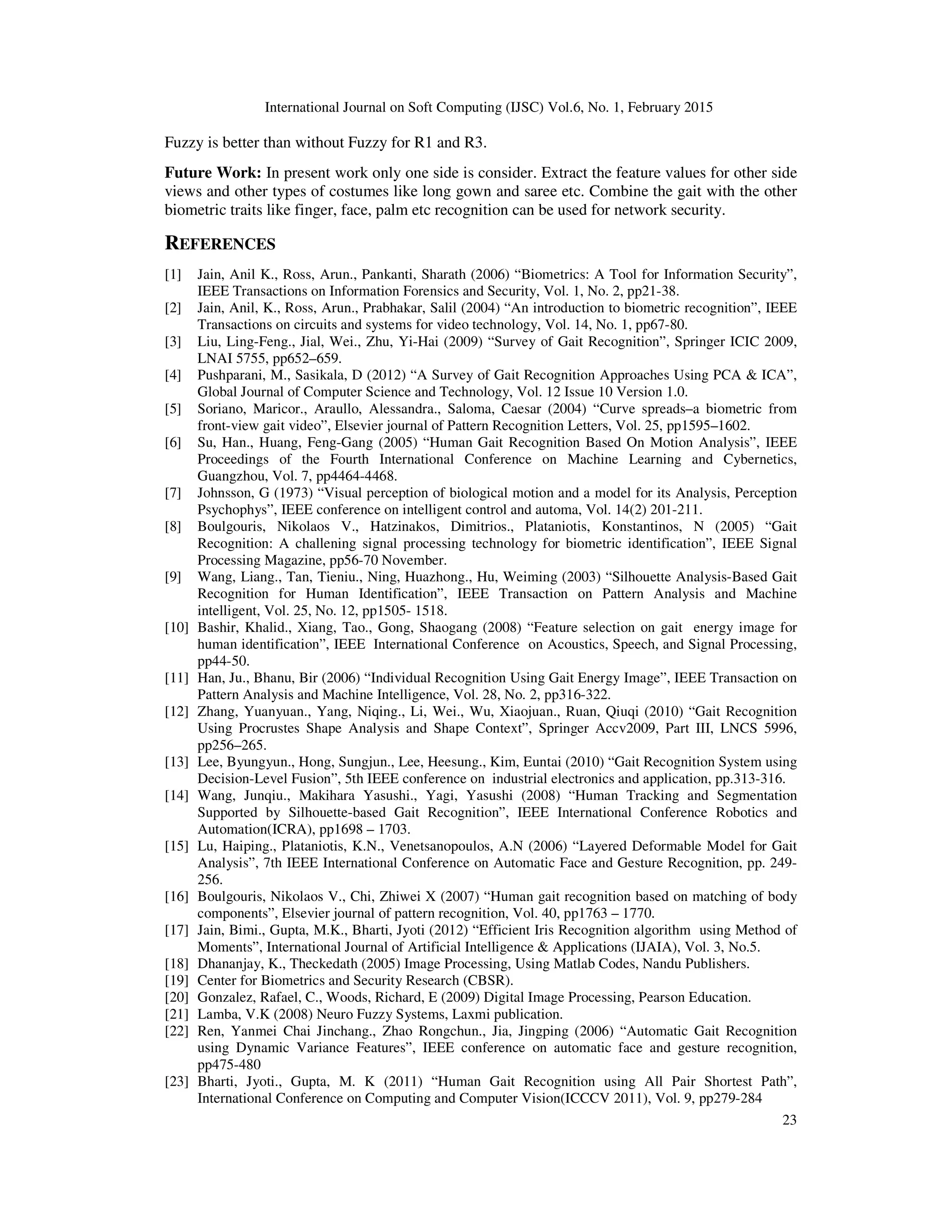 International Journal on Soft Computing (IJSC) Vol.6, No. 1, February 2015
23
Fuzzy is better than without Fuzzy for R1 and R3.
Future Work: In present work only one side is consider. Extract the feature values for other side
views and other types of costumes like long gown and saree etc. Combine the gait with the other
biometric traits like finger, face, palm etc recognition can be used for network security.
REFERENCES
[1] Jain, Anil K., Ross, Arun., Pankanti, Sharath (2006) “Biometrics: A Tool for Information Security”,
IEEE Transactions on Information Forensics and Security, Vol. 1, No. 2, pp21-38.
[2] Jain, Anil, K., Ross, Arun., Prabhakar, Salil (2004) “An introduction to biometric recognition”, IEEE
Transactions on circuits and systems for video technology, Vol. 14, No. 1, pp67-80.
[3] Liu, Ling-Feng., Jial, Wei., Zhu, Yi-Hai (2009) “Survey of Gait Recognition”, Springer ICIC 2009,
LNAI 5755, pp652–659.
[4] Pushparani, M., Sasikala, D (2012) “A Survey of Gait Recognition Approaches Using PCA & ICA”,
Global Journal of Computer Science and Technology, Vol. 12 Issue 10 Version 1.0.
[5] Soriano, Maricor., Araullo, Alessandra., Saloma, Caesar (2004) “Curve spreads–a biometric from
front-view gait video”, Elsevier journal of Pattern Recognition Letters, Vol. 25, pp1595–1602.
[6] Su, Han., Huang, Feng-Gang (2005) “Human Gait Recognition Based On Motion Analysis”, IEEE
Proceedings of the Fourth International Conference on Machine Learning and Cybernetics,
Guangzhou, Vol. 7, pp4464-4468.
[7] Johnsson, G (1973) “Visual perception of biological motion and a model for its Analysis, Perception
Psychophys”, IEEE conference on intelligent control and automa, Vol. 14(2) 201-211.
[8] Boulgouris, Nikolaos V., Hatzinakos, Dimitrios., Plataniotis, Konstantinos, N (2005) “Gait
Recognition: A challening signal processing technology for biometric identification”, IEEE Signal
Processing Magazine, pp56-70 November.
[9] Wang, Liang., Tan, Tieniu., Ning, Huazhong., Hu, Weiming (2003) “Silhouette Analysis-Based Gait
Recognition for Human Identification”, IEEE Transaction on Pattern Analysis and Machine
intelligent, Vol. 25, No. 12, pp1505- 1518.
[10] Bashir, Khalid., Xiang, Tao., Gong, Shaogang (2008) “Feature selection on gait energy image for
human identification”, IEEE International Conference on Acoustics, Speech, and Signal Processing,
pp44-50.
[11] Han, Ju., Bhanu, Bir (2006) “Individual Recognition Using Gait Energy Image”, IEEE Transaction on
Pattern Analysis and Machine Intelligence, Vol. 28, No. 2, pp316-322.
[12] Zhang, Yuanyuan., Yang, Niqing., Li, Wei., Wu, Xiaojuan., Ruan, Qiuqi (2010) “Gait Recognition
Using Procrustes Shape Analysis and Shape Context”, Springer Accv2009, Part III, LNCS 5996,
pp256–265.
[13] Lee, Byungyun., Hong, Sungjun., Lee, Heesung., Kim, Euntai (2010) “Gait Recognition System using
Decision-Level Fusion”, 5th IEEE conference on industrial electronics and application, pp.313-316.
[14] Wang, Junqiu., Makihara Yasushi., Yagi, Yasushi (2008) “Human Tracking and Segmentation
Supported by Silhouette-based Gait Recognition”, IEEE International Conference Robotics and
Automation(ICRA), pp1698 – 1703.
[15] Lu, Haiping., Plataniotis, K.N., Venetsanopoulos, A.N (2006) “Layered Deformable Model for Gait
Analysis”, 7th IEEE International Conference on Automatic Face and Gesture Recognition, pp. 249-
256.
[16] Boulgouris, Nikolaos V., Chi, Zhiwei X (2007) “Human gait recognition based on matching of body
components”, Elsevier journal of pattern recognition, Vol. 40, pp1763 – 1770.
[17] Jain, Bimi., Gupta, M.K., Bharti, Jyoti (2012) “Efficient Iris Recognition algorithm using Method of
Moments”, International Journal of Artificial Intelligence & Applications (IJAIA), Vol. 3, No.5.
[18] Dhananjay, K., Theckedath (2005) Image Processing, Using Matlab Codes, Nandu Publishers.
[19] Center for Biometrics and Security Research (CBSR).
[20] Gonzalez, Rafael, C., Woods, Richard, E (2009) Digital Image Processing, Pearson Education.
[21] Lamba, V.K (2008) Neuro Fuzzy Systems, Laxmi publication.
[22] Ren, Yanmei Chai Jinchang., Zhao Rongchun., Jia, Jingping (2006) “Automatic Gait Recognition
using Dynamic Variance Features”, IEEE conference on automatic face and gesture recognition,
pp475-480
[23] Bharti, Jyoti., Gupta, M. K (2011) “Human Gait Recognition using All Pair Shortest Path”,
International Conference on Computing and Computer Vision(ICCCV 2011), Vol. 9, pp279-284
 