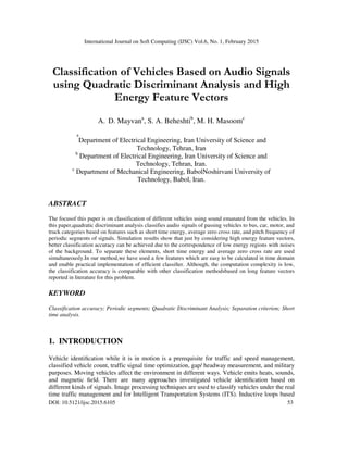 International Journal on Soft Computing (IJSC) Vol.6, No. 1, February 2015
DOI: 10.5121/ijsc.2015.6105 53
Classification of Vehicles Based on Audio Signals
using Quadratic Discriminant Analysis and High
Energy Feature Vectors
A. D. Mayvana
, S. A. Beheshtib
, M. H. Masoomc
a
Department of Electrical Engineering, Iran University of Science and
Technology, Tehran, Iran
b
Department of Electrical Engineering, Iran University of Science and
Technology, Tehran, Iran.
c
Department of Mechanical Engineering, BabolNoshirvani University of
Technology, Babol, Iran.
ABSTRACT
The focusof this paper is on classification of different vehicles using sound emanated from the vehicles. In
this paper,quadratic discriminant analysis classifies audio signals of passing vehicles to bus, car, motor, and
truck categories based on features such as short time energy, average zero cross rate, and pitch frequency of
periodic segments of signals. Simulation results show that just by considering high energy feature vectors,
better classification accuracy can be achieved due to the correspondence of low energy regions with noises
of the background. To separate these elements, short time energy and average zero cross rate are used
simultaneously.In our method,we have used a few features which are easy to be calculated in time domain
and enable practical implementation of efficient classifier. Although, the computation complexity is low,
the classification accuracy is comparable with other classification methodsbased on long feature vectors
reported in literature for this problem.
KEYWORD
Classification accuracy; Periodic segments; Quadratic Discriminant Analysis; Separation criterion; Short
time analysis.
1. INTRODUCTION
Vehicle identification while it is in motion is a prerequisite for traffic and speed management,
classified vehicle count, traffic signal time optimization, gap/ headway measurement, and military
purposes. Moving vehicles affect the environment in different ways. Vehicle emits heats, sounds,
and magnetic field. There are many approaches investigated vehicle identification based on
different kinds of signals. Image processing techniques are used to classify vehicles under the real
time traffic management and for Intelligent Transportation Systems (ITS). Inductive loops based
 