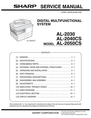 SERVICE MANUAL
                                                                                       CODE: 00ZAL2040CS2E




                                             DIGITAL MULTIFUNCTIONAL
                                             SYSTEM


                                                                               AL-2030
                            AL-2050CS
                                                                               AL-2040CS
                                                         MODEL                 AL-2050CS
                                                    CONTENTS

         [1] GENERAL . . . . . . . . . . . . . . . . . . . . . . . . . . . . . . . . . . . . . . . . . . . 1 - 1
         [2] SPECIFICATIONS . . . . . . . . . . . . . . . . . . . . . . . . . . . . . . . . . . . . . 2 - 1
         [3] CONSUMABLE PARTS . . . . . . . . . . . . . . . . . . . . . . . . . . . . . . . . . 3 - 1
         [4] EXTERNAL VIEWS AND INTERNAL STRUCTURES . . . . . . . . . 4 - 1
         [5] UNPACKING AND INSTALLATION . . . . . . . . . . . . . . . . . . . . . . . . 5 - 1
         [6] COPY PROCESS . . . . . . . . . . . . . . . . . . . . . . . . . . . . . . . . . . . . . 6 - 1
         [7] OPERATIONAL DESCRIPTIONS . . . . . . . . . . . . . . . . . . . . . . . . . 7 - 1
         [8] DISASSEMBLY AND ASSEMBLY . . . . . . . . . . . . . . . . . . . . . . . . . 8 - 1
         [9] ADJUSTMENTS . . . . . . . . . . . . . . . . . . . . . . . . . . . . . . . . . . . . . . 9 - 1
         [10] SIMULATION, TROUBLE CODES . . . . . . . . . . . . . . . . . . . . . . . 10 - 1
         [11] USER PROGRAM . . . . . . . . . . . . . . . . . . . . . . . . . . . . . . . . . . . . 11 - 1
         [12] ELECTRICAL SECTION . . . . . . . . . . . . . . . . . . . . . . . . . . . . . . . 12 - 1
         [13] CIRCUIT DIAGRAM . . . . . . . . . . . . . . . . . . . . . . . . . . . . . . . . . . 13 - 1



Parts marked with “ ” are important for maintaining the safety of the set. Be sure to replace these parts with
specified ones for maintaining the safety and performance of the set.


                                                                                       This document has been published to be used
                                     SHARP CORPORATION                                 for after sales service only.
                                                                                       The contents are subject to change without notice.
 