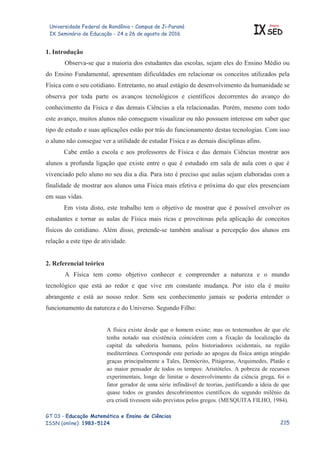 Universidade Federal de Rondônia – Campus de Ji-Paraná
IX Seminário de Educação - 24 a 26 de agosto de 2016 IX
Anais
SED
GT 03 - Educação Matemática e Ensino de Ciências
ISSN (online): 1983-5124
1. Introdução
Observa-se que a maioria dos estudantes das escolas, sejam eles do Ensino Médio ou
do Ensino Fundamental, apresentam dificuldades em relacionar os conceitos utilizados pela
Física com o seu cotidiano. Entretanto, no atual estágio de desenvolvimento da humanidade se
observa por toda parte os avanços tecnológicos e científicos decorrentes do avanço do
conhecimento da Física e das demais Ciências a ela relacionadas. Porém, mesmo com todo
este avanço, muitos alunos não conseguem visualizar ou não possuem interesse em saber que
tipo de estudo e suas aplicações estão por trás do funcionamento destas tecnologias. Com isso
o aluno não consegue ver a utilidade de estudar Física e as demais disciplinas afins.
Cabe então a escola e aos professores de Física e das demais Ciências mostrar aos
alunos a profunda ligação que existe entre o que é estudado em sala de aula com o que é
vivenciado pelo aluno no seu dia a dia. Para isto é preciso que aulas sejam elaboradas com a
finalidade de mostrar aos alunos uma Física mais efetiva e próxima do que eles presenciam
em suas vidas.
Em vista disto, este trabalho tem o objetivo de mostrar que é possível envolver os
estudantes e tornar as aulas de Física mais ricas e proveitosas pela aplicação de conceitos
físicos do cotidiano. Além disso, pretende-se também analisar a percepção dos alunos em
relação a este tipo de atividade.
2. Referencial teórico
A Física tem como objetivo conhecer e compreender a natureza e o mundo
tecnológico que está ao redor e que vive em constante mudança. Por isto ela é muito
abrangente e está ao nosso redor. Sem seu conhecimento jamais se poderia entender o
funcionamento da natureza e do Universo. Segundo Filho:
A física existe desde que o homem existe; mas os testemunhos de que ele
tenha notado sua existência coincidem com a fixação da localização da
capital da sabedoria humana, pelos historiadores ocidentais, na região
mediterrânea. Corresponde este período ao apogeu da física antiga atingido
graças principalmente a Tales, Demócrito, Pitágoras, Arquimedes, Platão e
ao maior pensador de todos os tempos: Aristóteles. A pobreza de recursos
experimentais, longe de limitar o desenvolvimento da ciência grega, foi o
fator gerador de uma série infindável de teorias, justificando a ideia de que
quase todos os grandes descobrimentos científicos do segundo milênio da
era cristã tivessem sido previstos pelos gregos. (MESQUITA FILHO, 1984).

 