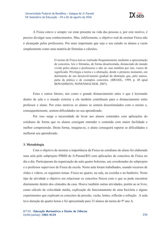 Universidade Federal de Rondônia – Campus de Ji-Paraná
IX Seminário de Educação - 24 a 26 de agosto de 2016 IX
Anais
SED
GT 03 - Educação Matemática e Ensino de Ciências
ISSN (online): 1983-5124
A Física esteve e sempre vai estar presente na vida das pessoas e, por este motivo, é
preciso divulgar seus conhecimentos. Mas, infelizmente, o objetivo real de ensinar Física não
é alcançado pelos professores. Por mais importante que seja o seu estudo os alunos a veem
simplesmente como uma matéria de fórmulas e cálculos.
O ensino de Física tem-se realizado frequentemente mediante a apresentação
de conceitos, leis e fórmulas, de forma desarticulada, distanciado do mundo
vivido pelos alunos e professores e não só, mas também por isto, vazios de
significado. Privilegia a teoria e a abstração, desde o primeiro momento, em
detrimento de um desenvolvimento gradual da abstração que, pelo menos,
parta da prática e de exemplos concretos. (BRASIL, 1999, p. 48 apud
BONADIMAN; NONENMACHER, 2007).
Estes e outros fatores, tais como o grande distanciamento entre o que é lecionado
dentro de sala e o mundo exterior a ela também contribuem para o distanciamento entre
professor e aluno. Por estes motivos os alunos se sentem desestimulados com o ensino e,
consequentemente, sentem dificuldades no seu aprendizado.
Por isso surge a necessidade de levar aos alunos conteúdos com aplicações do
cotidiano de forma que os alunos consigam entender o conteúdo com maior facilidade e
melhor compreensão. Desta forma, imagina-se, o aluno conseguirá superar as dificuldades e
melhorar seu aprendizado.
3. Metodologia
Com o objetivo de mostrar a importância da Física no cotidiano do aluno foi elaborado
uma aula pelo subprojeto PIBID de Ji-Paraná/RO com aplicações de conceitos de Física no
dia a dia. Participaram da organização da aula quatro bolsistas, um coordenador do subprojeto
e o professor supervisor de Física da escola. Nesta aula foram trabalhados, usando recursos de
slides e vídeos, os seguintes temas: Física no quarto, na sala, na cozinha e no banheiro. Neste
tipo de atividade o objetivo era relacionar os conceitos físicos com o que se pode encontrar
diariamente dentro dos cômodos da casa. Houve também outras atividades, porém ao ar livre,
como cálculo da velocidade média, explicação do funcionamento de uma bicicleta e alguns
experimentos que explicam os conceitos de pressão, vazão, lentes, reflexão e refração. A aula
teve duração de quatro horas e foi apresentada para 33 alunos da turma do 9º ano A.

 