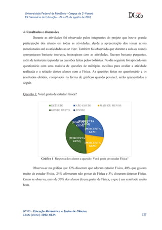 Universidade Federal de Rondônia – Campus de Ji-Paraná
IX Seminário de Educação - 24 a 26 de agosto de 2016 IX
Anais
SED
GT 03 - Educação Matemática e Ensino de Ciências
ISSN (online): 1983-5124
4. Resultados e discussões
Durante as atividades foi observado pelos integrantes do projeto que houve grande
participação dos alunos em todas as atividades, desde a apresentação dos temas acima
mencionados até as atividades ao ar livre. Também foi observado que durante a aula os alunos
apresentaram bastante interesse, interagiram com as atividades, fizeram bastante perguntas,
além de tentarem responder as questões feitas pelos bolsistas. No dia seguinte foi aplicado um
questionário com uma maioria de questões de múltiplas escolhas para avaliar a atividade
realizada e a relação destes alunos com a Física. As questões feitas no questionário e os
resultados obtidos, compilados na forma de gráficos quando possível, serão apresentados a
seguir.
Questão 1: Você gosta de estudar Física?
Gráfico 1: Resposta dos alunos a questão: Você gosta de estudar Física?
Observa-se no gráfico que 12% disseram que adoram estudar Física, 40% que gostam
muito de estudar Física, 24% afirmaram não gostar de Física e 3% disseram detestar Física.
Como se observa, mais de 50% dos alunos dizem gostar de Física, o que é um resultado muito
bom.
[PORCENTA
GEM]
[PORCENTA
GEM]
[PORCENTA
GEM]
[PORCENTA
GEM]
[PORCENTA
GEM]
DETESTO NÃO GOSTO MAIS OU MENOS
GOSTO MUITO ADORO

 