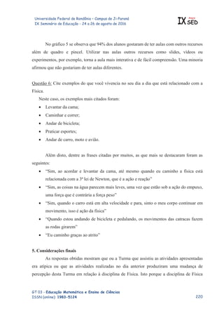 Universidade Federal de Rondônia – Campus de Ji-Paraná
IX Seminário de Educação - 24 a 26 de agosto de 2016 IX
Anais
SED
GT 03 - Educação Matemática e Ensino de Ciências
ISSN (online): 1983-5124
No gráfico 5 se observa que 94% dos alunos gostaram de ter aulas com outros recursos
além de quadro e pincel. Utilizar nas aulas outros recursos como slides, vídeos ou
experimentos, por exemplo, torna a aula mais interativa e de fácil compreensão. Uma minoria
afirmou que não gostariam de ter aulas diferentes.
Questão 6: Cite exemplos do que você vivencia no seu dia a dia que está relacionado com a
Física.
Neste caso, os exemplos mais citados foram:
x Levantar da cama;
x Caminhar e correr;
x Andar de bicicleta;
x Praticar esportes;
x Andar de carro, moto e avião.
Além disto, dentre as frases citadas por muitos, as que mais se destacaram foram as
seguintes:
x “Sim, ao acordar e levantar da cama, até mesmo quando eu caminho a física está
relacionada com a 3ª lei de Newton, que é a ação e reação”
x “Sim, as coisas na água parecem mais leves, uma vez que estão sob a ação do empuxo,
uma força que é contrária a força peso”
x “Sim, quando o carro está em alta velocidade e para, sinto o meu corpo continuar em
movimento, isso é ação da física”
x “Quando estou andando de bicicleta e pedalando, os movimentos das catracas fazem
as rodas girarem”
x “Eu caminho graças ao atrito”
5. Considerações finais
As respostas obtidas mostram que ou a Turma que assistiu as atividades apresentadas
era atípica ou que as atividades realizadas no dia anterior produziram uma mudança de
percepção desta Turma em relação à disciplina de Física. Isto porque a disciplina de Física

 