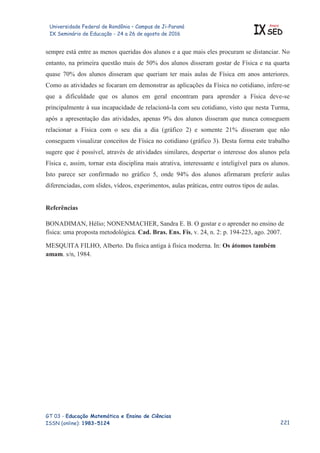 Universidade Federal de Rondônia – Campus de Ji-Paraná
IX Seminário de Educação - 24 a 26 de agosto de 2016 IX
Anais
SED
GT 03 - Educação Matemática e Ensino de Ciências
ISSN (online): 1983-5124
sempre está entre as menos queridas dos alunos e a que mais eles procuram se distanciar. No
entanto, na primeira questão mais de 50% dos alunos disseram gostar de Física e na quarta
quase 70% dos alunos disseram que queriam ter mais aulas de Física em anos anteriores.
Como as atividades se focaram em demonstrar as aplicações da Física no cotidiano, infere-se
que a dificuldade que os alunos em geral encontram para aprender a Física deve-se
principalmente à sua incapacidade de relacioná-la com seu cotidiano, visto que nesta Turma,
após a apresentação das atividades, apenas 9% dos alunos disseram que nunca conseguem
relacionar a Física com o seu dia a dia (gráfico 2) e somente 21% disseram que não
conseguem visualizar conceitos de Física no cotidiano (gráfico 3). Desta forma este trabalho
sugere que é possível, através de atividades similares, despertar o interesse dos alunos pela
Física e, assim, tornar esta disciplina mais atrativa, interessante e inteligível para os alunos.
Isto parece ser confirmado no gráfico 5, onde 94% dos alunos afirmaram preferir aulas
diferenciadas, com slides, vídeos, experimentos, aulas práticas, entre outros tipos de aulas.
Referências
BONADIMAN, Hélio; NONENMACHER, Sandra E. B. O gostar e o aprender no ensino de
física: uma proposta metodológica. Cad. Bras. Ens. Fís, v. 24, n. 2: p. 194-223, ago. 2007.
MESQUITA FILHO, Alberto. Da física antiga à física moderna. In: Os átomos também
amam. s/n, 1984.

 