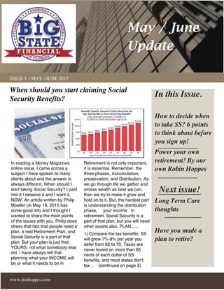 www.timhoppes.com
ISSUE 5 | MAY / JUNE 2015
In reading a Money Magizines
online issue, I came across a
subject I have spoken to many
clients about and the answer is
always different, When should I
start taking Social Security? I paid
into it I deserve it and I want it,
NOW. An article written by Philip
Moeller on May 18, 2015 has
some good info and I thought I
wanted to share the main points
of the issues with you. Philip does
stress that fact that people need a
plan, a real Retirement Plan, and
Social Security is a part of that
plan. But your plan is just that,
YOURS, not what somebody else
did. I have always felt that
planning what your INCOME will
be or what it needs to be in
Retirement is not only important,
it is essential. Remember, the
three phases, Accumulation,
preservation, and Distribution. As
we go through life we gather and
amass wealth as best we can,
then we try to make it grow and
hold on to it. But, the hardest part
is understanding the distribution
phase, your income in
retirement. Social Security is a
part of that plan, but you will need
other assets also. PLAN......
1) Compare the tax benefits. SS
will grow 7%-8% per year you
defer from 62 to 70. Taxes are
never levied on more than 85
cents of each dollar of SS
benefits, and most states don't
tax , (continued on page 2)
In this Issue.
How to decide when
to take SS? 6 points
to think about before
you sign up!
Power your own
retirement! By our
own Robin Hoppes
Next issue!
Long Term Care
thoughts
Have you made a
plan to retire?
May / June
Update
When should you start claiming Social
Security Benefits?
 