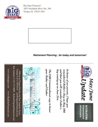 OfficesinTampaFloridaandSanAntonioTexas
Tampa#813-230-6518,tim@bigstatefinancial.com
SanAntonio#210-373-6000,Robin@bigstatefinancial.com
www.timhoppes.comwww.BigStateFinancial.com
Big State Financial
3853 Northdale Blvd. Ste. 388
Tampa, FL 33624-1861
Retirement Planning , for today and tomorrow!
May/June
Update
Inhonorofourparents,Ihopeyou
rememberedMother'sDayonMay10th
andthatyouwillrememberFather's
daycominguponJune21st.
TheFifthCommandmentsaystohonor
yourMotherandFather
 
