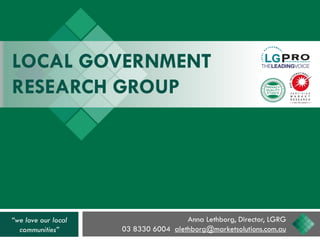 LOCAL GOVERNMENT
RESEARCH GROUP
Anna Lethborg, Director, LGRG
03 8330 6004 alethborg@marketsolutions.com.au
“we love our local
communities”
 