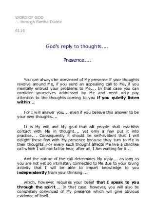 WORD OF GOD 
... through Bertha Dudde 
6116 
God's reply to thoughts.... 
Presence.... 
You can always be convinced of My presence if your thoughts 
revolve around Me, if you send an appealing call to Me, if you 
mentally entrust your problems to Me.... In that case you can 
consider yourselves addressed by Me and need only pay 
attention to the thoughts coming to you if you quietly listen 
within.... 
For I will answer you.... even if you believe this answer to be 
your own thoughts.... 
It is My will and My goal that all people shall establish 
contact with Me in thought.... yet only a few put it into 
practise.... Consequently it should be self-evident that I will 
delight these few with My presence because they turn to Me in 
their thoughts. For every such thought affects Me like a childlike 
call which I will not fail to hear, after all, I Am waiting for it.... 
And the nature of the call determines My reply.... as long as 
you are not yet so intimately connected to Me due to your loving 
activity that I will be able to impart knowledge to you 
independently from your thinking.... 
which, however, requires your belief that I speak to you 
through the spirit.... In that case, however, you will also be 
completely convinced of My presence which will give obvious 
evidence of itself. 
 