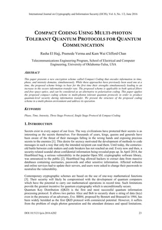 International Journal on Cryptography and Information Security (IJCIS), Vol. 6, No. 1/2, June 2016
DOI:10.5121/ijcis.2016.6202 23
COMPACT CODING USING MULTI-PHOTON
TOLERANT QUANTUM PROTOCOLS FOR QUANTUM
COMMUNICATION
Rasha El Hajj, Pramode Verma and Kam Wai Clifford Chan
Telecommunications Engineering Program, School of Electrical and Computer
Engineering, University of Oklahoma-Tulsa, USA
ABSTRACT
This paper presents a new encryption scheme called Compact Coding that encodes information in time,
phase, and intensity domains, simultaneously. While these approaches have previously been used one at a
time, the proposed scheme brings to bear for the first time their strengths simultaneously leading to an
increase in the secure information transfer rate. The proposed scheme is applicable to both optical fibers
and free space optics, and can be considered as an alternative to polarization coding. This paper applies
the proposed compact coding scheme to multi-photon tolerant quantum protocols in order to produce
quantum-level security during information transfer. We present the structure of the proposed coding
scheme in a multi-photon environment and address its operation.
KEYWORDS
Phase, Time, Intensity, Three Stage Protocol, Single Stage Protocol & Compact Coding
1. INTRODUCTION
Secrets exist in every aspect of our lives. The way civilizations have protected their secrets is as
interesting as the secrets themselves. For thousands of years, kings, queens and generals have
been aware of the threat of their messages falling in the wrong hands and exposing precious
secrets to the enemies [1]. This desire for secrecy motivated the development of methods to code
messages in such a way that only the intended recipient can read them. Until today, the centuries-
old battle between code makers and code breakers has not reached an end. Every now and then, a
security-related scandal about confidential information being revealed pops up. In April 2014, the
Heartbleed bug, a serious vulnerability in the popular Open SSL cryptographic software library,
was announced to the public [2]. Heartbleed bug allowed hackers to extract data from massive
databases containing usernames, passwords and other sensitive information. Affected websites
and online services had to update their servers, and users were asked to change their passwords to
neutralize the vulnerability.
Contemporary cryptographic schemes are based on the use of one-way mathematical functions
[3]. Their security will likely be compromised with the development of quantum computers
which have the potential to carry out mathematical operations in record time. Such limitations
provide the greatest incentive for quantum cryptography which is unconditionally secure.
Quantum Key Distribution (QKD) is the first and most successful quantum information
processing protocol. It allows two parties Alice and Bob to securely share a string of data (key)
even in the presence of an adversary, Eve. BB84, proposed by Bennett and Brassard in 1984, has
been widely heralded as the first QKD protocol with commercial potential. However, it suffers
from the problem of single photon generation and the attendant distance and speed limitations.
 