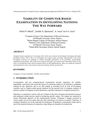 International Journal of Computer Science, Engineering and Applications (IJCSEA) Vol.6, No.1, February 2016
DOI : 10.5121/ijcsea.2016.6101 1
VIABILITY OF COMPUTER-BASED
EXAMINATION IN DEVELOPING NATIONS:
THE WAY FORWARD
Alimi O. Maruf 1
, Amidu A. Quazeem2
, K. Jimoh3
and F.O. Alimi4
1
Computer Science Unit, Department of Physical Sciences,
Al-Hikmah University, Ilorin, Nigeria
2
Shehu Shagari College of Education, Sokoto-Nigeria
3
Statistics Unit, Department of Physical Sciences
Al-Hikmah University, Ilorin, Nigeria
4
Sultan Bello Secondary School, Sokoto-Nigeria
ABSTRACT
Computer-based examination is becoming order of the day in almost all developed, developing and under
developed nations. This is due to its advantages over paper means of testing. Unfortunately, some of the
developing countries are adopting it without thorough examination of its feasibility, practicability,
capability and possibility. This study tried to educate the public, government and examination bodies on the
issues on ground that needs special attention before its full implementation. Data were gathered, analyzed
and interpreted to show clear picture of present situation and the way forward.
KEYWORDS
(Computer, E-exam, Capability, Viability and Possibility)
1. INTRODUCTION
E-examination and any computer-based examinations become imperative for reliable,
dependable, trustworthy and successful means of examining student in an institution, candidates
seeking for job, admission and so on. But student at secondary level in most of developing
countries such as Nigeria needs special attention for the present level of computer teachers in
schools, number of computer in their laboratories, and their exposures to computer practical [1].
Education is a productive system with sets of inputs in the form of human and material resources
and undergoes certain process aimed at producing specific output. The outputs are expected to
satisfy determined objective of the organizational systems. Computer is deeply involved in
various aspect of our lives today than any other technology ever known to man[2]. Therefore, if
computer should be one of the materials for production of qualitative examination results and as
one of the material resources for education, many things are needed to be looked into.
 