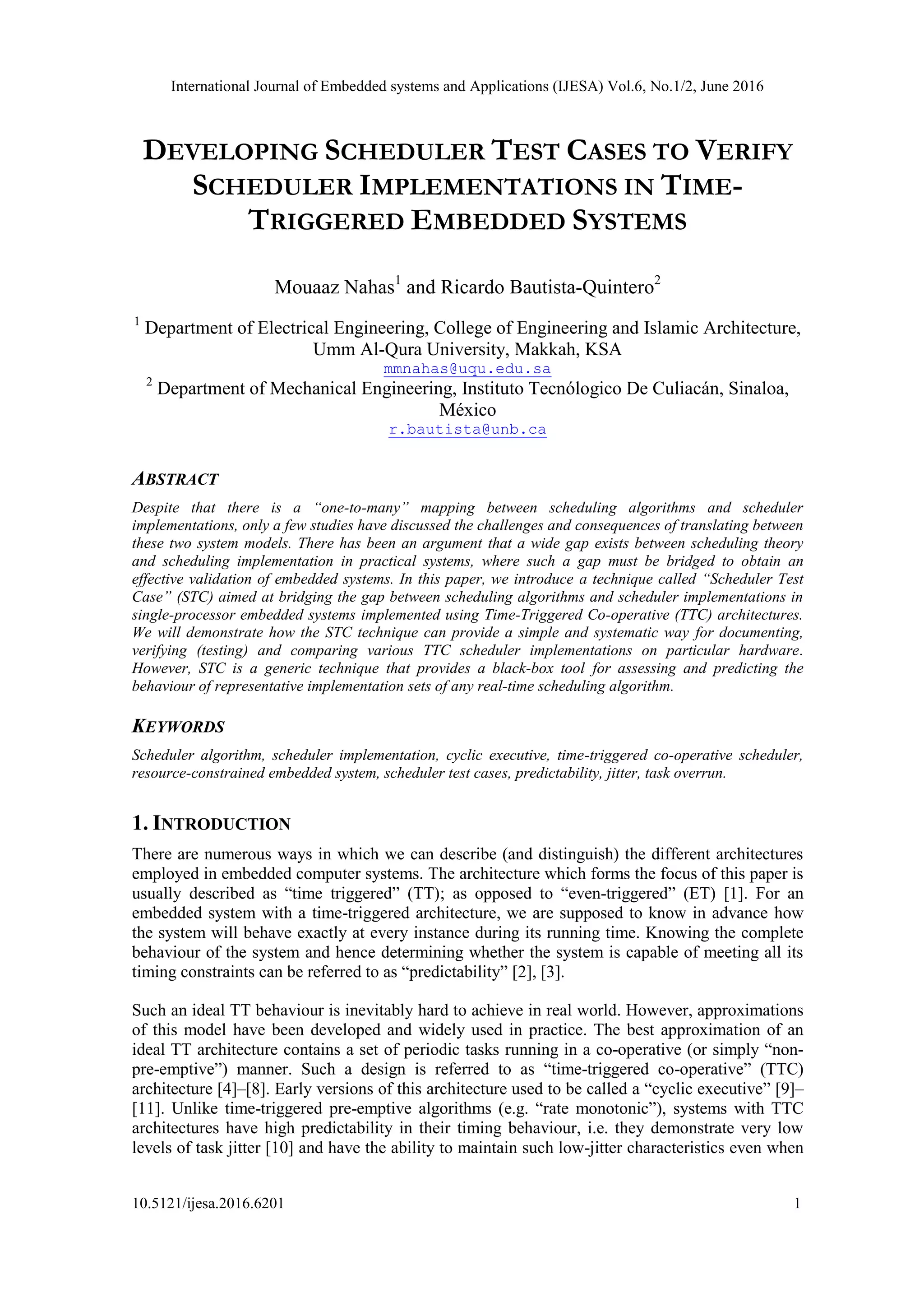 International Journal of Embedded systems and Applications (IJESA) Vol.6, No.1/2, June 2016
10.5121/ijesa.2016.6201 1
DEVELOPING SCHEDULER TEST CASES TO VERIFY
SCHEDULER IMPLEMENTATIONS IN TIME-
TRIGGERED EMBEDDED SYSTEMS
Mouaaz Nahas1
and Ricardo Bautista-Quintero2
1
Department of Electrical Engineering, College of Engineering and Islamic Architecture,
Umm Al-Qura University, Makkah, KSA
mmnahas@uqu.edu.sa
2
Department of Mechanical Engineering, Instituto Tecnólogico De Culiacán, Sinaloa,
México
r.bautista@unb.ca
ABSTRACT
Despite that there is a “one-to-many” mapping between scheduling algorithms and scheduler
implementations, only a few studies have discussed the challenges and consequences of translating between
these two system models. There has been an argument that a wide gap exists between scheduling theory
and scheduling implementation in practical systems, where such a gap must be bridged to obtain an
effective validation of embedded systems. In this paper, we introduce a technique called “Scheduler Test
Case” (STC) aimed at bridging the gap between scheduling algorithms and scheduler implementations in
single-processor embedded systems implemented using Time-Triggered Co-operative (TTC) architectures.
We will demonstrate how the STC technique can provide a simple and systematic way for documenting,
verifying (testing) and comparing various TTC scheduler implementations on particular hardware.
However, STC is a generic technique that provides a black-box tool for assessing and predicting the
behaviour of representative implementation sets of any real-time scheduling algorithm.
KEYWORDS
Scheduler algorithm, scheduler implementation, cyclic executive, time-triggered co-operative scheduler,
resource-constrained embedded system, scheduler test cases, predictability, jitter, task overrun.
1. INTRODUCTION
There are numerous ways in which we can describe (and distinguish) the different architectures
employed in embedded computer systems. The architecture which forms the focus of this paper is
usually described as “time triggered” (TT); as opposed to “even-triggered” (ET) [1]. For an
embedded system with a time-triggered architecture, we are supposed to know in advance how
the system will behave exactly at every instance during its running time. Knowing the complete
behaviour of the system and hence determining whether the system is capable of meeting all its
timing constraints can be referred to as “predictability” [2], [3].
Such an ideal TT behaviour is inevitably hard to achieve in real world. However, approximations
of this model have been developed and widely used in practice. The best approximation of an
ideal TT architecture contains a set of periodic tasks running in a co-operative (or simply “non-
pre-emptive”) manner. Such a design is referred to as “time-triggered co-operative” (TTC)
architecture [4]–[8]. Early versions of this architecture used to be called a “cyclic executive” [9]–
[11]. Unlike time-triggered pre-emptive algorithms (e.g. “rate monotonic”), systems with TTC
architectures have high predictability in their timing behaviour, i.e. they demonstrate very low
levels of task jitter [10] and have the ability to maintain such low-jitter characteristics even when
 
