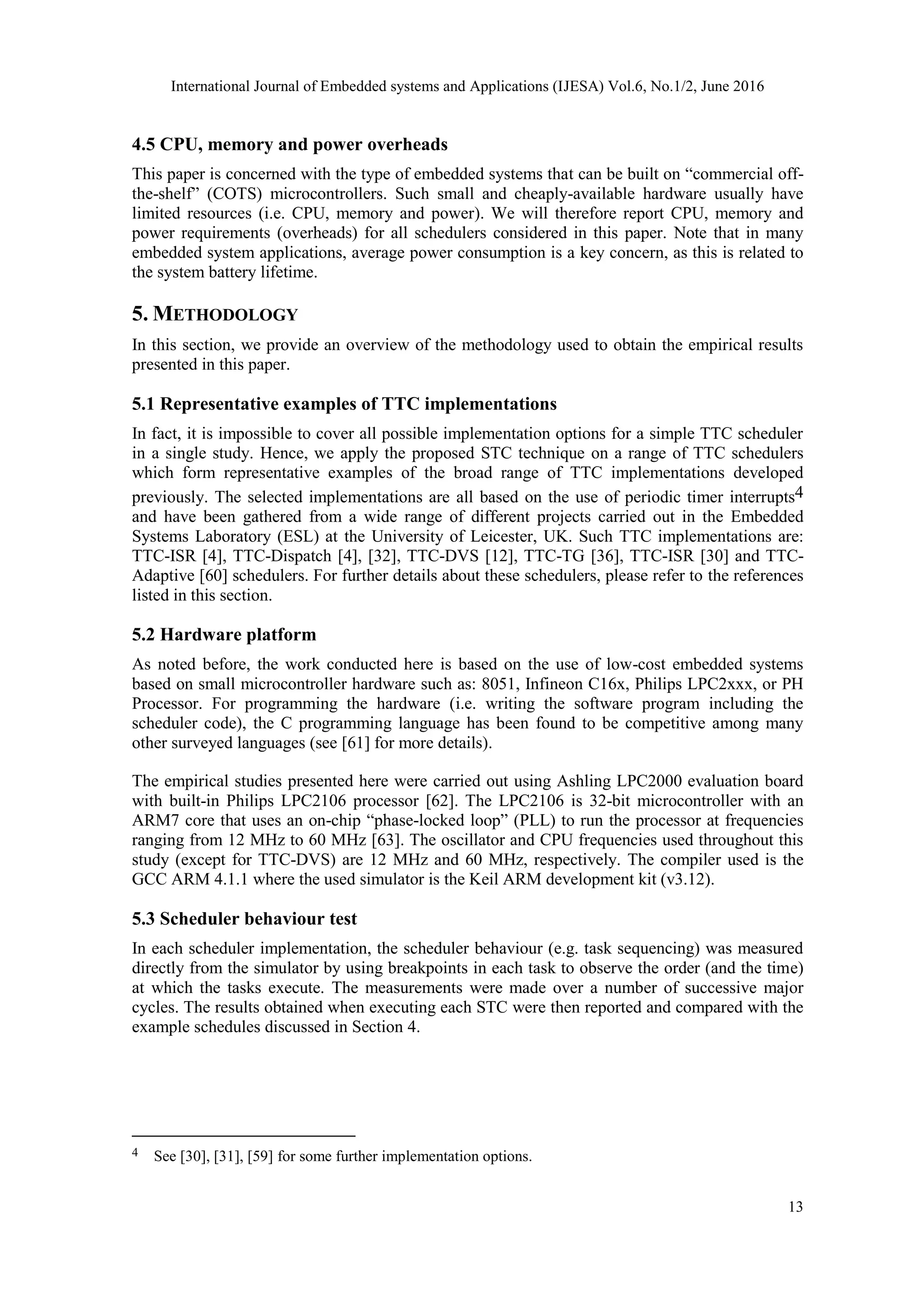 International Journal of Embedded systems and Applications (IJESA) Vol.6, No.1/2, June 2016
13
4.5 CPU, memory and power overheads
This paper is concerned with the type of embedded systems that can be built on “commercial off-
the-shelf” (COTS) microcontrollers. Such small and cheaply-available hardware usually have
limited resources (i.e. CPU, memory and power). We will therefore report CPU, memory and
power requirements (overheads) for all schedulers considered in this paper. Note that in many
embedded system applications, average power consumption is a key concern, as this is related to
the system battery lifetime.
5. METHODOLOGY
In this section, we provide an overview of the methodology used to obtain the empirical results
presented in this paper.
5.1 Representative examples of TTC implementations
In fact, it is impossible to cover all possible implementation options for a simple TTC scheduler
in a single study. Hence, we apply the proposed STC technique on a range of TTC schedulers
which form representative examples of the broad range of TTC implementations developed
previously. The selected implementations are all based on the use of periodic timer interrupts4
and have been gathered from a wide range of different projects carried out in the Embedded
Systems Laboratory (ESL) at the University of Leicester, UK. Such TTC implementations are:
TTC-ISR [4], TTC-Dispatch [4], [32], TTC-DVS [12], TTC-TG [36], TTC-ISR [30] and TTC-
Adaptive [60] schedulers. For further details about these schedulers, please refer to the references
listed in this section.
5.2 Hardware platform
As noted before, the work conducted here is based on the use of low-cost embedded systems
based on small microcontroller hardware such as: 8051, Infineon C16x, Philips LPC2xxx, or PH
Processor. For programming the hardware (i.e. writing the software program including the
scheduler code), the C programming language has been found to be competitive among many
other surveyed languages (see [61] for more details).
The empirical studies presented here were carried out using Ashling LPC2000 evaluation board
with built-in Philips LPC2106 processor [62]. The LPC2106 is 32-bit microcontroller with an
ARM7 core that uses an on-chip “phase-locked loop” (PLL) to run the processor at frequencies
ranging from 12 MHz to 60 MHz [63]. The oscillator and CPU frequencies used throughout this
study (except for TTC-DVS) are 12 MHz and 60 MHz, respectively. The compiler used is the
GCC ARM 4.1.1 where the used simulator is the Keil ARM development kit (v3.12).
5.3 Scheduler behaviour test
In each scheduler implementation, the scheduler behaviour (e.g. task sequencing) was measured
directly from the simulator by using breakpoints in each task to observe the order (and the time)
at which the tasks execute. The measurements were made over a number of successive major
cycles. The results obtained when executing each STC were then reported and compared with the
example schedules discussed in Section 4.
4 See [30], [31], [59] for some further implementation options.
 