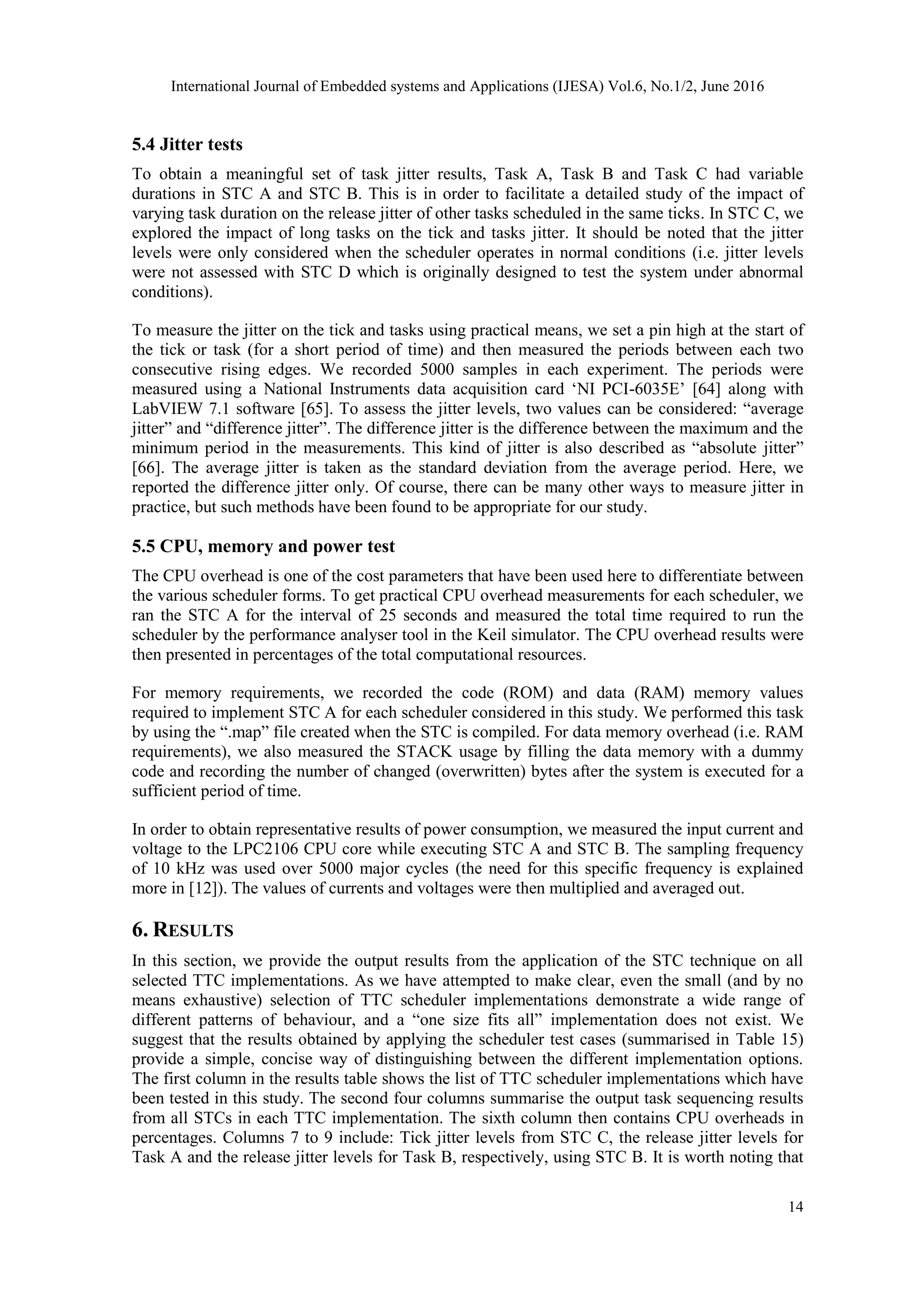 International Journal of Embedded systems and Applications (IJESA) Vol.6, No.1/2, June 2016
14
5.4 Jitter tests
To obtain a meaningful set of task jitter results, Task A, Task B and Task C had variable
durations in STC A and STC B. This is in order to facilitate a detailed study of the impact of
varying task duration on the release jitter of other tasks scheduled in the same ticks. In STC C, we
explored the impact of long tasks on the tick and tasks jitter. It should be noted that the jitter
levels were only considered when the scheduler operates in normal conditions (i.e. jitter levels
were not assessed with STC D which is originally designed to test the system under abnormal
conditions).
To measure the jitter on the tick and tasks using practical means, we set a pin high at the start of
the tick or task (for a short period of time) and then measured the periods between each two
consecutive rising edges. We recorded 5000 samples in each experiment. The periods were
measured using a National Instruments data acquisition card ‘NI PCI-6035E’ [64] along with
LabVIEW 7.1 software [65]. To assess the jitter levels, two values can be considered: “average
jitter” and “difference jitter”. The difference jitter is the difference between the maximum and the
minimum period in the measurements. This kind of jitter is also described as “absolute jitter”
[66]. The average jitter is taken as the standard deviation from the average period. Here, we
reported the difference jitter only. Of course, there can be many other ways to measure jitter in
practice, but such methods have been found to be appropriate for our study.
5.5 CPU, memory and power test
The CPU overhead is one of the cost parameters that have been used here to differentiate between
the various scheduler forms. To get practical CPU overhead measurements for each scheduler, we
ran the STC A for the interval of 25 seconds and measured the total time required to run the
scheduler by the performance analyser tool in the Keil simulator. The CPU overhead results were
then presented in percentages of the total computational resources.
For memory requirements, we recorded the code (ROM) and data (RAM) memory values
required to implement STC A for each scheduler considered in this study. We performed this task
by using the “.map” file created when the STC is compiled. For data memory overhead (i.e. RAM
requirements), we also measured the STACK usage by filling the data memory with a dummy
code and recording the number of changed (overwritten) bytes after the system is executed for a
sufficient period of time.
In order to obtain representative results of power consumption, we measured the input current and
voltage to the LPC2106 CPU core while executing STC A and STC B. The sampling frequency
of 10 kHz was used over 5000 major cycles (the need for this specific frequency is explained
more in [12]). The values of currents and voltages were then multiplied and averaged out.
6. RESULTS
In this section, we provide the output results from the application of the STC technique on all
selected TTC implementations. As we have attempted to make clear, even the small (and by no
means exhaustive) selection of TTC scheduler implementations demonstrate a wide range of
different patterns of behaviour, and a “one size fits all” implementation does not exist. We
suggest that the results obtained by applying the scheduler test cases (summarised in Table 15)
provide a simple, concise way of distinguishing between the different implementation options.
The first column in the results table shows the list of TTC scheduler implementations which have
been tested in this study. The second four columns summarise the output task sequencing results
from all STCs in each TTC implementation. The sixth column then contains CPU overheads in
percentages. Columns 7 to 9 include: Tick jitter levels from STC C, the release jitter levels for
Task A and the release jitter levels for Task B, respectively, using STC B. It is worth noting that
 