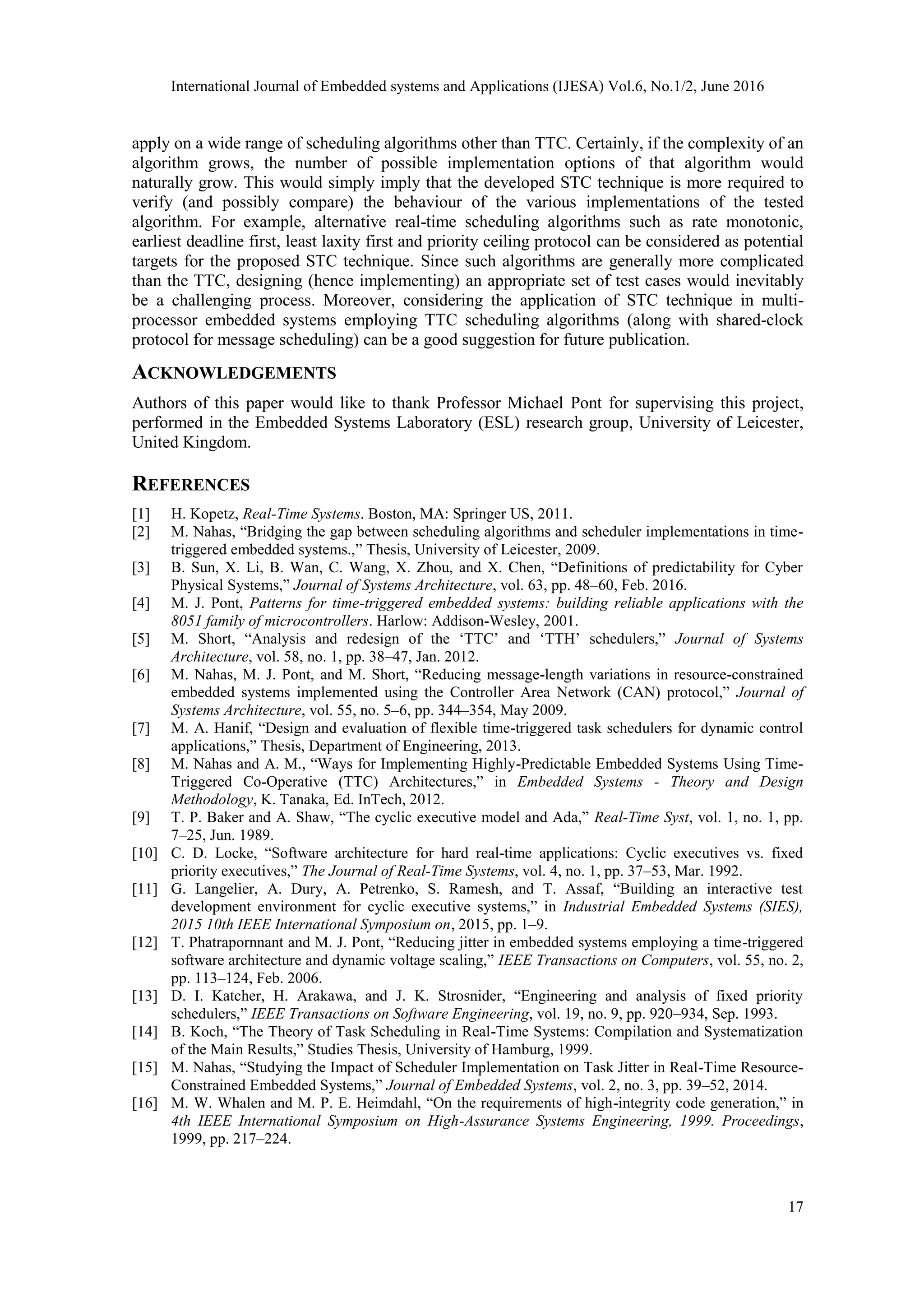 International Journal of Embedded systems and Applications (IJESA) Vol.6, No.1/2, June 2016
17
apply on a wide range of scheduling algorithms other than TTC. Certainly, if the complexity of an
algorithm grows, the number of possible implementation options of that algorithm would
naturally grow. This would simply imply that the developed STC technique is more required to
verify (and possibly compare) the behaviour of the various implementations of the tested
algorithm. For example, alternative real-time scheduling algorithms such as rate monotonic,
earliest deadline first, least laxity first and priority ceiling protocol can be considered as potential
targets for the proposed STC technique. Since such algorithms are generally more complicated
than the TTC, designing (hence implementing) an appropriate set of test cases would inevitably
be a challenging process. Moreover, considering the application of STC technique in multi-
processor embedded systems employing TTC scheduling algorithms (along with shared-clock
protocol for message scheduling) can be a good suggestion for future publication.
ACKNOWLEDGEMENTS
Authors of this paper would like to thank Professor Michael Pont for supervising this project,
performed in the Embedded Systems Laboratory (ESL) research group, University of Leicester,
United Kingdom.
REFERENCES
[1] H. Kopetz, Real-Time Systems. Boston, MA: Springer US, 2011.
[2] M. Nahas, “Bridging the gap between scheduling algorithms and scheduler implementations in time-
triggered embedded systems.,” Thesis, University of Leicester, 2009.
[3] B. Sun, X. Li, B. Wan, C. Wang, X. Zhou, and X. Chen, “Definitions of predictability for Cyber
Physical Systems,” Journal of Systems Architecture, vol. 63, pp. 48–60, Feb. 2016.
[4] M. J. Pont, Patterns for time-triggered embedded systems: building reliable applications with the
8051 family of microcontrollers. Harlow: Addison-Wesley, 2001.
[5] M. Short, “Analysis and redesign of the ‘TTC’ and ‘TTH’ schedulers,” Journal of Systems
Architecture, vol. 58, no. 1, pp. 38–47, Jan. 2012.
[6] M. Nahas, M. J. Pont, and M. Short, “Reducing message-length variations in resource-constrained
embedded systems implemented using the Controller Area Network (CAN) protocol,” Journal of
Systems Architecture, vol. 55, no. 5–6, pp. 344–354, May 2009.
[7] M. A. Hanif, “Design and evaluation of flexible time-triggered task schedulers for dynamic control
applications,” Thesis, Department of Engineering, 2013.
[8] M. Nahas and A. M., “Ways for Implementing Highly-Predictable Embedded Systems Using Time-
Triggered Co-Operative (TTC) Architectures,” in Embedded Systems - Theory and Design
Methodology, K. Tanaka, Ed. InTech, 2012.
[9] T. P. Baker and A. Shaw, “The cyclic executive model and Ada,” Real-Time Syst, vol. 1, no. 1, pp.
7–25, Jun. 1989.
[10] C. D. Locke, “Software architecture for hard real-time applications: Cyclic executives vs. fixed
priority executives,” The Journal of Real-Time Systems, vol. 4, no. 1, pp. 37–53, Mar. 1992.
[11] G. Langelier, A. Dury, A. Petrenko, S. Ramesh, and T. Assaf, “Building an interactive test
development environment for cyclic executive systems,” in Industrial Embedded Systems (SIES),
2015 10th IEEE International Symposium on, 2015, pp. 1–9.
[12] T. Phatrapornnant and M. J. Pont, “Reducing jitter in embedded systems employing a time-triggered
software architecture and dynamic voltage scaling,” IEEE Transactions on Computers, vol. 55, no. 2,
pp. 113–124, Feb. 2006.
[13] D. I. Katcher, H. Arakawa, and J. K. Strosnider, “Engineering and analysis of fixed priority
schedulers,” IEEE Transactions on Software Engineering, vol. 19, no. 9, pp. 920–934, Sep. 1993.
[14] B. Koch, “The Theory of Task Scheduling in Real-Time Systems: Compilation and Systematization
of the Main Results,” Studies Thesis, University of Hamburg, 1999.
[15] M. Nahas, “Studying the Impact of Scheduler Implementation on Task Jitter in Real-Time Resource-
Constrained Embedded Systems,” Journal of Embedded Systems, vol. 2, no. 3, pp. 39–52, 2014.
[16] M. W. Whalen and M. P. E. Heimdahl, “On the requirements of high-integrity code generation,” in
4th IEEE International Symposium on High-Assurance Systems Engineering, 1999. Proceedings,
1999, pp. 217–224.
 