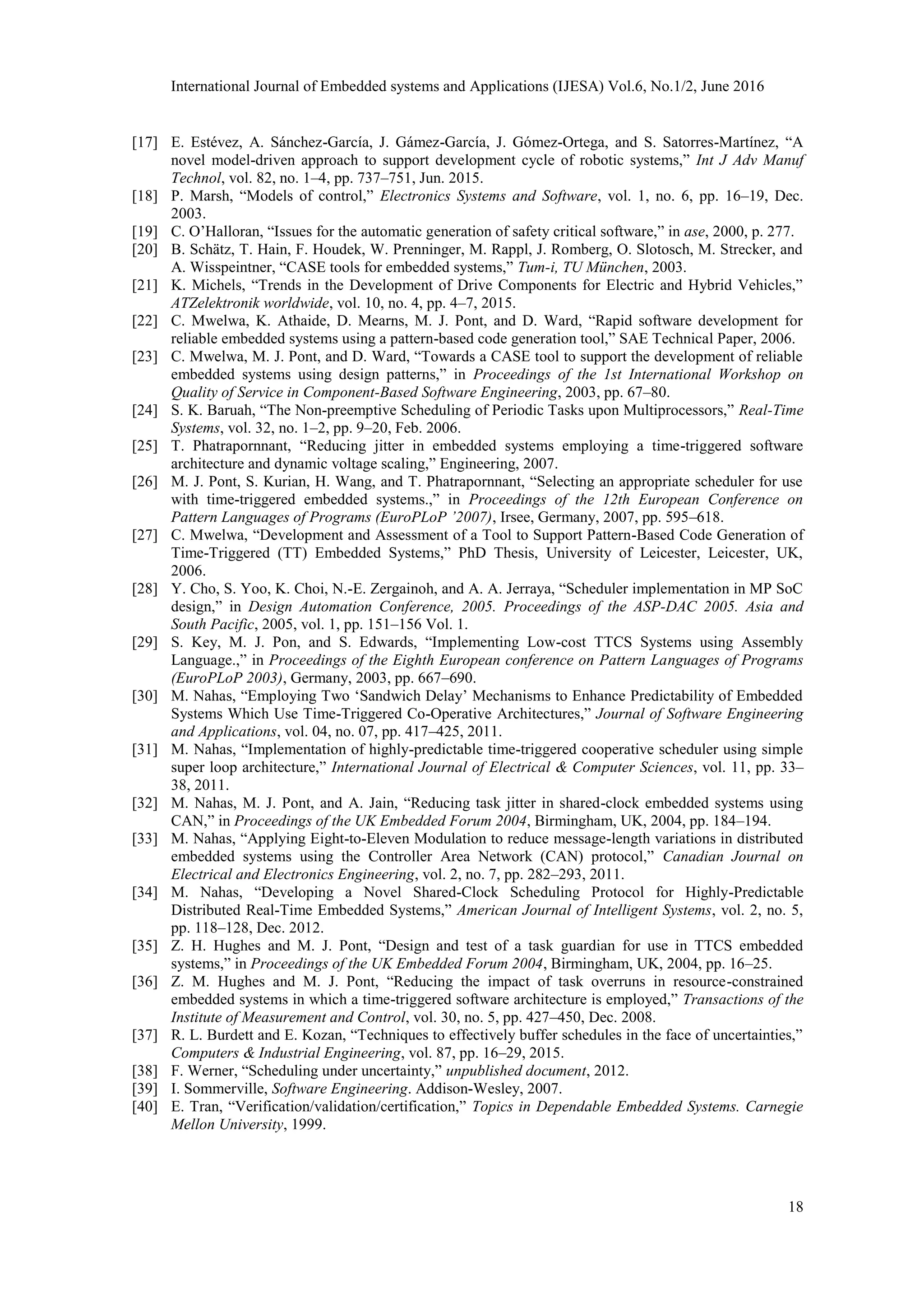 International Journal of Embedded systems and Applications (IJESA) Vol.6, No.1/2, June 2016
18
[17] E. Estévez, A. Sánchez-García, J. Gámez-García, J. Gómez-Ortega, and S. Satorres-Martínez, “A
novel model-driven approach to support development cycle of robotic systems,” Int J Adv Manuf
Technol, vol. 82, no. 1–4, pp. 737–751, Jun. 2015.
[18] P. Marsh, “Models of control,” Electronics Systems and Software, vol. 1, no. 6, pp. 16–19, Dec.
2003.
[19] C. O’Halloran, “Issues for the automatic generation of safety critical software,” in ase, 2000, p. 277.
[20] B. Schätz, T. Hain, F. Houdek, W. Prenninger, M. Rappl, J. Romberg, O. Slotosch, M. Strecker, and
A. Wisspeintner, “CASE tools for embedded systems,” Tum-i, TU München, 2003.
[21] K. Michels, “Trends in the Development of Drive Components for Electric and Hybrid Vehicles,”
ATZelektronik worldwide, vol. 10, no. 4, pp. 4–7, 2015.
[22] C. Mwelwa, K. Athaide, D. Mearns, M. J. Pont, and D. Ward, “Rapid software development for
reliable embedded systems using a pattern-based code generation tool,” SAE Technical Paper, 2006.
[23] C. Mwelwa, M. J. Pont, and D. Ward, “Towards a CASE tool to support the development of reliable
embedded systems using design patterns,” in Proceedings of the 1st International Workshop on
Quality of Service in Component-Based Software Engineering, 2003, pp. 67–80.
[24] S. K. Baruah, “The Non-preemptive Scheduling of Periodic Tasks upon Multiprocessors,” Real-Time
Systems, vol. 32, no. 1–2, pp. 9–20, Feb. 2006.
[25] T. Phatrapornnant, “Reducing jitter in embedded systems employing a time-triggered software
architecture and dynamic voltage scaling,” Engineering, 2007.
[26] M. J. Pont, S. Kurian, H. Wang, and T. Phatrapornnant, “Selecting an appropriate scheduler for use
with time-triggered embedded systems.,” in Proceedings of the 12th European Conference on
Pattern Languages of Programs (EuroPLoP ’2007), Irsee, Germany, 2007, pp. 595–618.
[27] C. Mwelwa, “Development and Assessment of a Tool to Support Pattern-Based Code Generation of
Time-Triggered (TT) Embedded Systems,” PhD Thesis, University of Leicester, Leicester, UK,
2006.
[28] Y. Cho, S. Yoo, K. Choi, N.-E. Zergainoh, and A. A. Jerraya, “Scheduler implementation in MP SoC
design,” in Design Automation Conference, 2005. Proceedings of the ASP-DAC 2005. Asia and
South Pacific, 2005, vol. 1, pp. 151–156 Vol. 1.
[29] S. Key, M. J. Pon, and S. Edwards, “Implementing Low-cost TTCS Systems using Assembly
Language.,” in Proceedings of the Eighth European conference on Pattern Languages of Programs
(EuroPLoP 2003), Germany, 2003, pp. 667–690.
[30] M. Nahas, “Employing Two ‘Sandwich Delay’ Mechanisms to Enhance Predictability of Embedded
Systems Which Use Time-Triggered Co-Operative Architectures,” Journal of Software Engineering
and Applications, vol. 04, no. 07, pp. 417–425, 2011.
[31] M. Nahas, “Implementation of highly-predictable time-triggered cooperative scheduler using simple
super loop architecture,” International Journal of Electrical & Computer Sciences, vol. 11, pp. 33–
38, 2011.
[32] M. Nahas, M. J. Pont, and A. Jain, “Reducing task jitter in shared-clock embedded systems using
CAN,” in Proceedings of the UK Embedded Forum 2004, Birmingham, UK, 2004, pp. 184–194.
[33] M. Nahas, “Applying Eight-to-Eleven Modulation to reduce message-length variations in distributed
embedded systems using the Controller Area Network (CAN) protocol,” Canadian Journal on
Electrical and Electronics Engineering, vol. 2, no. 7, pp. 282–293, 2011.
[34] M. Nahas, “Developing a Novel Shared-Clock Scheduling Protocol for Highly-Predictable
Distributed Real-Time Embedded Systems,” American Journal of Intelligent Systems, vol. 2, no. 5,
pp. 118–128, Dec. 2012.
[35] Z. H. Hughes and M. J. Pont, “Design and test of a task guardian for use in TTCS embedded
systems,” in Proceedings of the UK Embedded Forum 2004, Birmingham, UK, 2004, pp. 16–25.
[36] Z. M. Hughes and M. J. Pont, “Reducing the impact of task overruns in resource-constrained
embedded systems in which a time-triggered software architecture is employed,” Transactions of the
Institute of Measurement and Control, vol. 30, no. 5, pp. 427–450, Dec. 2008.
[37] R. L. Burdett and E. Kozan, “Techniques to effectively buffer schedules in the face of uncertainties,”
Computers & Industrial Engineering, vol. 87, pp. 16–29, 2015.
[38] F. Werner, “Scheduling under uncertainty,” unpublished document, 2012.
[39] I. Sommerville, Software Engineering. Addison-Wesley, 2007.
[40] E. Tran, “Verification/validation/certification,” Topics in Dependable Embedded Systems. Carnegie
Mellon University, 1999.
 