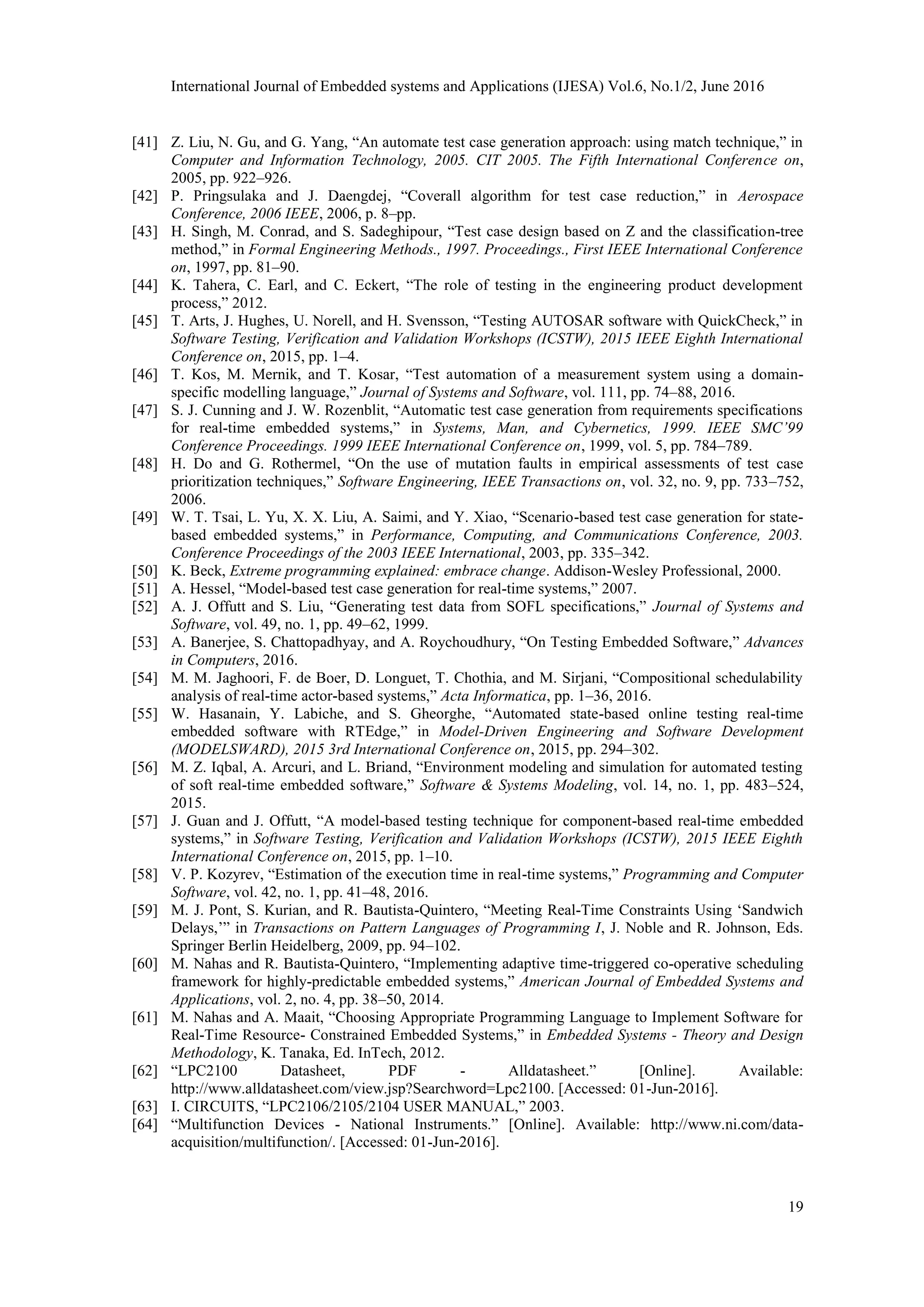 International Journal of Embedded systems and Applications (IJESA) Vol.6, No.1/2, June 2016
19
[41] Z. Liu, N. Gu, and G. Yang, “An automate test case generation approach: using match technique,” in
Computer and Information Technology, 2005. CIT 2005. The Fifth International Conference on,
2005, pp. 922–926.
[42] P. Pringsulaka and J. Daengdej, “Coverall algorithm for test case reduction,” in Aerospace
Conference, 2006 IEEE, 2006, p. 8–pp.
[43] H. Singh, M. Conrad, and S. Sadeghipour, “Test case design based on Z and the classification-tree
method,” in Formal Engineering Methods., 1997. Proceedings., First IEEE International Conference
on, 1997, pp. 81–90.
[44] K. Tahera, C. Earl, and C. Eckert, “The role of testing in the engineering product development
process,” 2012.
[45] T. Arts, J. Hughes, U. Norell, and H. Svensson, “Testing AUTOSAR software with QuickCheck,” in
Software Testing, Verification and Validation Workshops (ICSTW), 2015 IEEE Eighth International
Conference on, 2015, pp. 1–4.
[46] T. Kos, M. Mernik, and T. Kosar, “Test automation of a measurement system using a domain-
specific modelling language,” Journal of Systems and Software, vol. 111, pp. 74–88, 2016.
[47] S. J. Cunning and J. W. Rozenblit, “Automatic test case generation from requirements specifications
for real-time embedded systems,” in Systems, Man, and Cybernetics, 1999. IEEE SMC’99
Conference Proceedings. 1999 IEEE International Conference on, 1999, vol. 5, pp. 784–789.
[48] H. Do and G. Rothermel, “On the use of mutation faults in empirical assessments of test case
prioritization techniques,” Software Engineering, IEEE Transactions on, vol. 32, no. 9, pp. 733–752,
2006.
[49] W. T. Tsai, L. Yu, X. X. Liu, A. Saimi, and Y. Xiao, “Scenario-based test case generation for state-
based embedded systems,” in Performance, Computing, and Communications Conference, 2003.
Conference Proceedings of the 2003 IEEE International, 2003, pp. 335–342.
[50] K. Beck, Extreme programming explained: embrace change. Addison-Wesley Professional, 2000.
[51] A. Hessel, “Model-based test case generation for real-time systems,” 2007.
[52] A. J. Offutt and S. Liu, “Generating test data from SOFL specifications,” Journal of Systems and
Software, vol. 49, no. 1, pp. 49–62, 1999.
[53] A. Banerjee, S. Chattopadhyay, and A. Roychoudhury, “On Testing Embedded Software,” Advances
in Computers, 2016.
[54] M. M. Jaghoori, F. de Boer, D. Longuet, T. Chothia, and M. Sirjani, “Compositional schedulability
analysis of real-time actor-based systems,” Acta Informatica, pp. 1–36, 2016.
[55] W. Hasanain, Y. Labiche, and S. Gheorghe, “Automated state-based online testing real-time
embedded software with RTEdge,” in Model-Driven Engineering and Software Development
(MODELSWARD), 2015 3rd International Conference on, 2015, pp. 294–302.
[56] M. Z. Iqbal, A. Arcuri, and L. Briand, “Environment modeling and simulation for automated testing
of soft real-time embedded software,” Software & Systems Modeling, vol. 14, no. 1, pp. 483–524,
2015.
[57] J. Guan and J. Offutt, “A model-based testing technique for component-based real-time embedded
systems,” in Software Testing, Verification and Validation Workshops (ICSTW), 2015 IEEE Eighth
International Conference on, 2015, pp. 1–10.
[58] V. P. Kozyrev, “Estimation of the execution time in real-time systems,” Programming and Computer
Software, vol. 42, no. 1, pp. 41–48, 2016.
[59] M. J. Pont, S. Kurian, and R. Bautista-Quintero, “Meeting Real-Time Constraints Using ‘Sandwich
Delays,’” in Transactions on Pattern Languages of Programming I, J. Noble and R. Johnson, Eds.
Springer Berlin Heidelberg, 2009, pp. 94–102.
[60] M. Nahas and R. Bautista-Quintero, “Implementing adaptive time-triggered co-operative scheduling
framework for highly-predictable embedded systems,” American Journal of Embedded Systems and
Applications, vol. 2, no. 4, pp. 38–50, 2014.
[61] M. Nahas and A. Maait, “Choosing Appropriate Programming Language to Implement Software for
Real-Time Resource- Constrained Embedded Systems,” in Embedded Systems - Theory and Design
Methodology, K. Tanaka, Ed. InTech, 2012.
[62] “LPC2100 Datasheet, PDF - Alldatasheet.” [Online]. Available:
http://www.alldatasheet.com/view.jsp?Searchword=Lpc2100. [Accessed: 01-Jun-2016].
[63] I. CIRCUITS, “LPC2106/2105/2104 USER MANUAL,” 2003.
[64] “Multifunction Devices - National Instruments.” [Online]. Available: http://www.ni.com/data-
acquisition/multifunction/. [Accessed: 01-Jun-2016].
 
