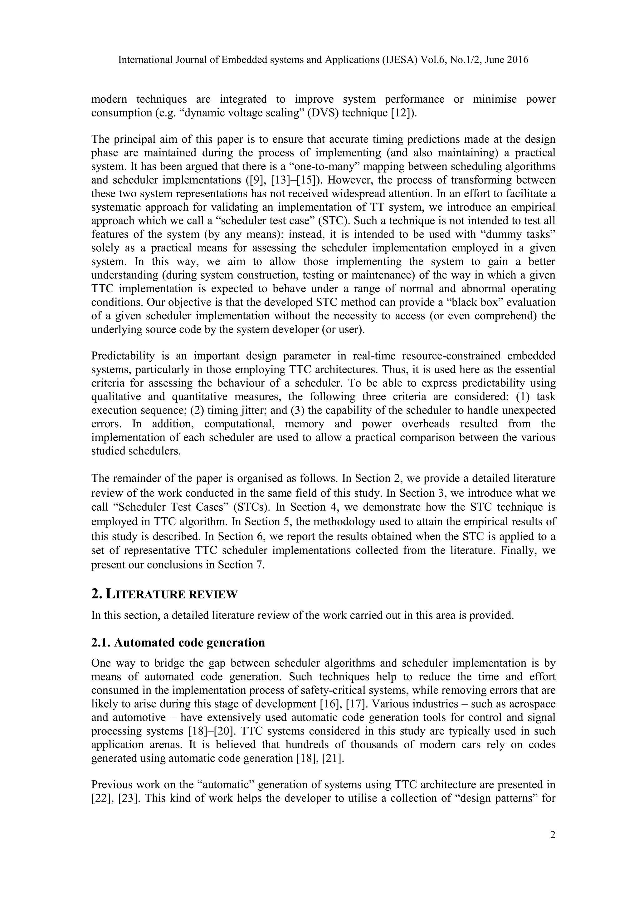 International Journal of Embedded systems and Applications (IJESA) Vol.6, No.1/2, June 2016
2
modern techniques are integrated to improve system performance or minimise power
consumption (e.g. “dynamic voltage scaling” (DVS) technique [12]).
The principal aim of this paper is to ensure that accurate timing predictions made at the design
phase are maintained during the process of implementing (and also maintaining) a practical
system. It has been argued that there is a “one-to-many” mapping between scheduling algorithms
and scheduler implementations ([9], [13]–[15]). However, the process of transforming between
these two system representations has not received widespread attention. In an effort to facilitate a
systematic approach for validating an implementation of TT system, we introduce an empirical
approach which we call a “scheduler test case” (STC). Such a technique is not intended to test all
features of the system (by any means): instead, it is intended to be used with “dummy tasks”
solely as a practical means for assessing the scheduler implementation employed in a given
system. In this way, we aim to allow those implementing the system to gain a better
understanding (during system construction, testing or maintenance) of the way in which a given
TTC implementation is expected to behave under a range of normal and abnormal operating
conditions. Our objective is that the developed STC method can provide a “black box” evaluation
of a given scheduler implementation without the necessity to access (or even comprehend) the
underlying source code by the system developer (or user).
Predictability is an important design parameter in real-time resource-constrained embedded
systems, particularly in those employing TTC architectures. Thus, it is used here as the essential
criteria for assessing the behaviour of a scheduler. To be able to express predictability using
qualitative and quantitative measures, the following three criteria are considered: (1) task
execution sequence; (2) timing jitter; and (3) the capability of the scheduler to handle unexpected
errors. In addition, computational, memory and power overheads resulted from the
implementation of each scheduler are used to allow a practical comparison between the various
studied schedulers.
The remainder of the paper is organised as follows. In Section 2, we provide a detailed literature
review of the work conducted in the same field of this study. In Section 3, we introduce what we
call “Scheduler Test Cases” (STCs). In Section 4, we demonstrate how the STC technique is
employed in TTC algorithm. In Section 5, the methodology used to attain the empirical results of
this study is described. In Section 6, we report the results obtained when the STC is applied to a
set of representative TTC scheduler implementations collected from the literature. Finally, we
present our conclusions in Section 7.
2. LITERATURE REVIEW
In this section, a detailed literature review of the work carried out in this area is provided.
2.1. Automated code generation
One way to bridge the gap between scheduler algorithms and scheduler implementation is by
means of automated code generation. Such techniques help to reduce the time and effort
consumed in the implementation process of safety-critical systems, while removing errors that are
likely to arise during this stage of development [16], [17]. Various industries – such as aerospace
and automotive – have extensively used automatic code generation tools for control and signal
processing systems [18]–[20]. TTC systems considered in this study are typically used in such
application arenas. It is believed that hundreds of thousands of modern cars rely on codes
generated using automatic code generation [18], [21].
Previous work on the “automatic” generation of systems using TTC architecture are presented in
[22], [23]. This kind of work helps the developer to utilise a collection of “design patterns” for
 