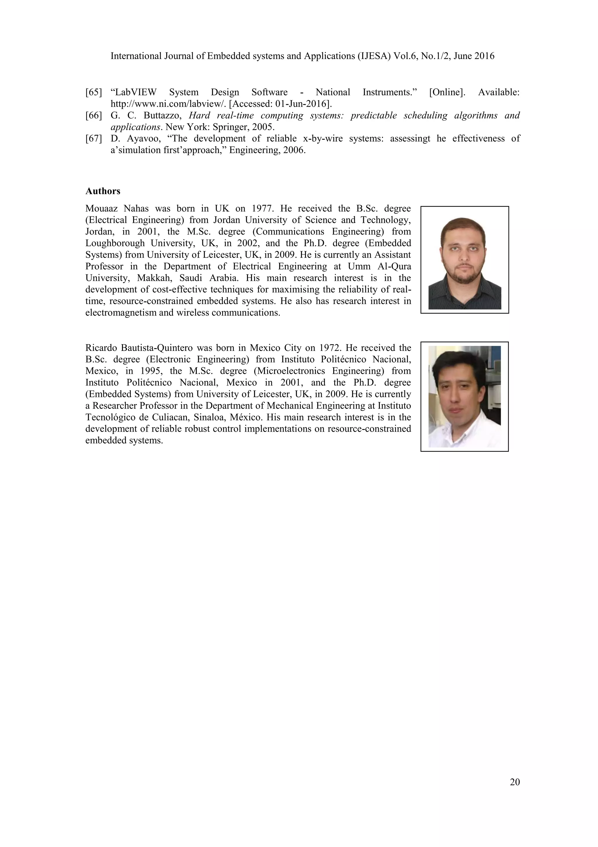 International Journal of Embedded systems and Applications (IJESA) Vol.6, No.1/2, June 2016
20
[65] “LabVIEW System Design Software - National Instruments.” [Online]. Available:
http://www.ni.com/labview/. [Accessed: 01-Jun-2016].
[66] G. C. Buttazzo, Hard real-time computing systems: predictable scheduling algorithms and
applications. New York: Springer, 2005.
[67] D. Ayavoo, “The development of reliable x-by-wire systems: assessingt he effectiveness of
a’simulation first’approach,” Engineering, 2006.
Authors
Mouaaz Nahas was born in UK on 1977. He received the B.Sc. degree
(Electrical Engineering) from Jordan University of Science and Technology,
Jordan, in 2001, the M.Sc. degree (Communications Engineering) from
Loughborough University, UK, in 2002, and the Ph.D. degree (Embedded
Systems) from University of Leicester, UK, in 2009. He is currently an Assistant
Professor in the Department of Electrical Engineering at Umm Al-Qura
University, Makkah, Saudi Arabia. His main research interest is in the
development of cost-effective techniques for maximising the reliability of real-
time, resource-constrained embedded systems. He also has research interest in
electromagnetism and wireless communications.
Ricardo Bautista-Quintero was born in Mexico City on 1972. He received the
B.Sc. degree (Electronic Engineering) from Instituto Politécnico Nacional,
Mexico, in 1995, the M.Sc. degree (Microelectronics Engineering) from
Instituto Politécnico Nacional, Mexico in 2001, and the Ph.D. degree
(Embedded Systems) from University of Leicester, UK, in 2009. He is currently
a Researcher Professor in the Department of Mechanical Engineering at Instituto
Tecnológico de Culiacan, Sinaloa, México. His main research interest is in the
development of reliable robust control implementations on resource-constrained
embedded systems.
 