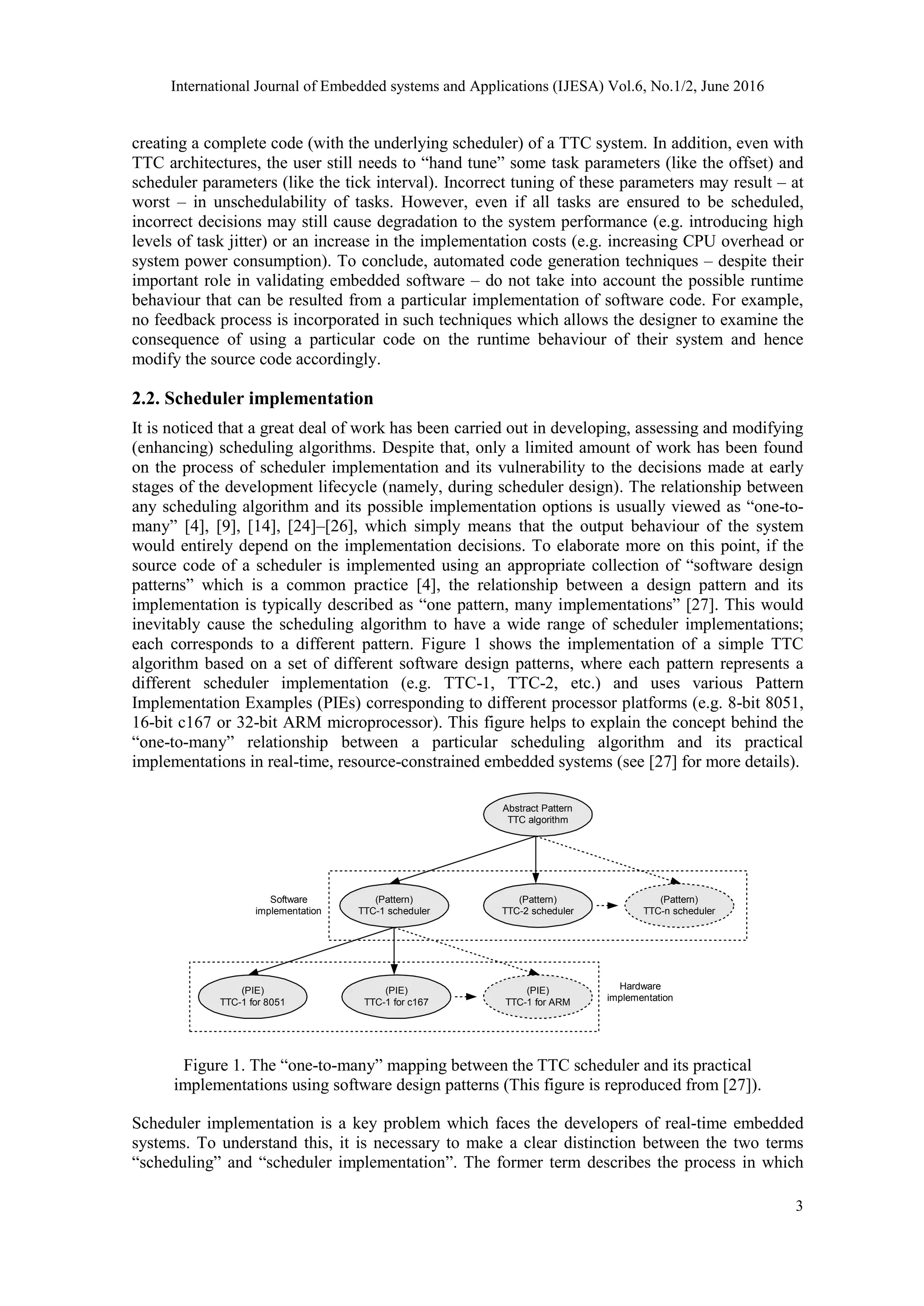 International Journal of Embedded systems and Applications (IJESA) Vol.6, No.1/2, June 2016
3
creating a complete code (with the underlying scheduler) of a TTC system. In addition, even with
TTC architectures, the user still needs to “hand tune” some task parameters (like the offset) and
scheduler parameters (like the tick interval). Incorrect tuning of these parameters may result – at
worst – in unschedulability of tasks. However, even if all tasks are ensured to be scheduled,
incorrect decisions may still cause degradation to the system performance (e.g. introducing high
levels of task jitter) or an increase in the implementation costs (e.g. increasing CPU overhead or
system power consumption). To conclude, automated code generation techniques – despite their
important role in validating embedded software – do not take into account the possible runtime
behaviour that can be resulted from a particular implementation of software code. For example,
no feedback process is incorporated in such techniques which allows the designer to examine the
consequence of using a particular code on the runtime behaviour of their system and hence
modify the source code accordingly.
2.2. Scheduler implementation
It is noticed that a great deal of work has been carried out in developing, assessing and modifying
(enhancing) scheduling algorithms. Despite that, only a limited amount of work has been found
on the process of scheduler implementation and its vulnerability to the decisions made at early
stages of the development lifecycle (namely, during scheduler design). The relationship between
any scheduling algorithm and its possible implementation options is usually viewed as “one-to-
many” [4], [9], [14], [24]–[26], which simply means that the output behaviour of the system
would entirely depend on the implementation decisions. To elaborate more on this point, if the
source code of a scheduler is implemented using an appropriate collection of “software design
patterns” which is a common practice [4], the relationship between a design pattern and its
implementation is typically described as “one pattern, many implementations” [27]. This would
inevitably cause the scheduling algorithm to have a wide range of scheduler implementations;
each corresponds to a different pattern. Figure 1 shows the implementation of a simple TTC
algorithm based on a set of different software design patterns, where each pattern represents a
different scheduler implementation (e.g. TTC-1, TTC-2, etc.) and uses various Pattern
Implementation Examples (PIEs) corresponding to different processor platforms (e.g. 8-bit 8051,
16-bit c167 or 32-bit ARM microprocessor). This figure helps to explain the concept behind the
“one-to-many” relationship between a particular scheduling algorithm and its practical
implementations in real-time, resource-constrained embedded systems (see [27] for more details).
Abstract Pattern
TTC algorithm
(Pattern)
TTC-1 scheduler
(Pattern)
TTC-2 scheduler
(Pattern)
TTC-n scheduler
(PIE)
TTC-1 for 8051
(PIE)
TTC-1 for c167
(PIE)
TTC-1 for ARM
Hardware
implementation
Software
implementation
Figure 1. The “one-to-many” mapping between the TTC scheduler and its practical
implementations using software design patterns (This figure is reproduced from [27]).
Scheduler implementation is a key problem which faces the developers of real-time embedded
systems. To understand this, it is necessary to make a clear distinction between the two terms
“scheduling” and “scheduler implementation”. The former term describes the process in which
 