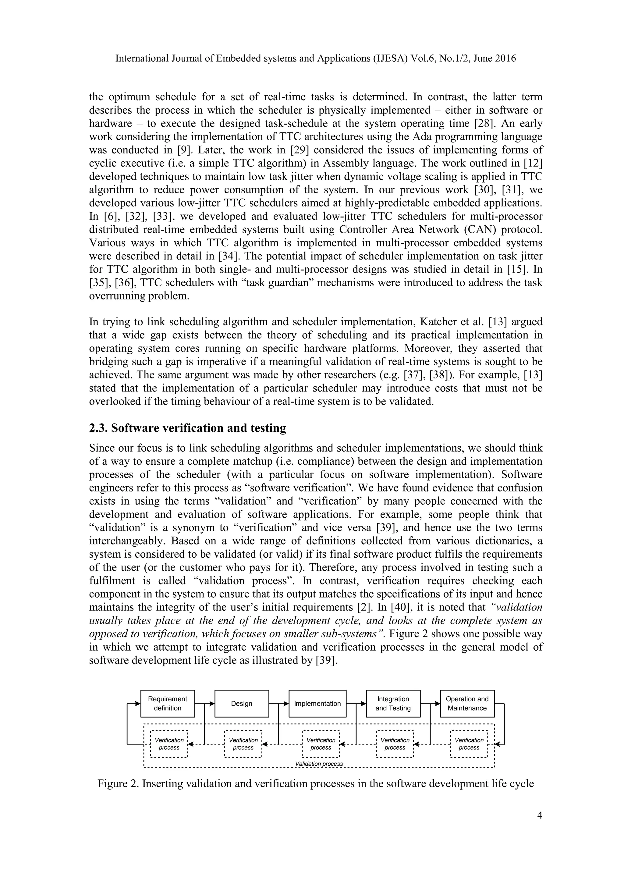 International Journal of Embedded systems and Applications (IJESA) Vol.6, No.1/2, June 2016
4
the optimum schedule for a set of real-time tasks is determined. In contrast, the latter term
describes the process in which the scheduler is physically implemented – either in software or
hardware – to execute the designed task-schedule at the system operating time [28]. An early
work considering the implementation of TTC architectures using the Ada programming language
was conducted in [9]. Later, the work in [29] considered the issues of implementing forms of
cyclic executive (i.e. a simple TTC algorithm) in Assembly language. The work outlined in [12]
developed techniques to maintain low task jitter when dynamic voltage scaling is applied in TTC
algorithm to reduce power consumption of the system. In our previous work [30], [31], we
developed various low-jitter TTC schedulers aimed at highly-predictable embedded applications.
In [6], [32], [33], we developed and evaluated low-jitter TTC schedulers for multi-processor
distributed real-time embedded systems built using Controller Area Network (CAN) protocol.
Various ways in which TTC algorithm is implemented in multi-processor embedded systems
were described in detail in [34]. The potential impact of scheduler implementation on task jitter
for TTC algorithm in both single- and multi-processor designs was studied in detail in [15]. In
[35], [36], TTC schedulers with “task guardian” mechanisms were introduced to address the task
overrunning problem.
In trying to link scheduling algorithm and scheduler implementation, Katcher et al. [13] argued
that a wide gap exists between the theory of scheduling and its practical implementation in
operating system cores running on specific hardware platforms. Moreover, they asserted that
bridging such a gap is imperative if a meaningful validation of real-time systems is sought to be
achieved. The same argument was made by other researchers (e.g. [37], [38]). For example, [13]
stated that the implementation of a particular scheduler may introduce costs that must not be
overlooked if the timing behaviour of a real-time system is to be validated.
2.3. Software verification and testing
Since our focus is to link scheduling algorithms and scheduler implementations, we should think
of a way to ensure a complete matchup (i.e. compliance) between the design and implementation
processes of the scheduler (with a particular focus on software implementation). Software
engineers refer to this process as “software verification”. We have found evidence that confusion
exists in using the terms “validation” and “verification” by many people concerned with the
development and evaluation of software applications. For example, some people think that
“validation” is a synonym to “verification” and vice versa [39], and hence use the two terms
interchangeably. Based on a wide range of definitions collected from various dictionaries, a
system is considered to be validated (or valid) if its final software product fulfils the requirements
of the user (or the customer who pays for it). Therefore, any process involved in testing such a
fulfilment is called “validation process”. In contrast, verification requires checking each
component in the system to ensure that its output matches the specifications of its input and hence
maintains the integrity of the user’s initial requirements [2]. In [40], it is noted that “validation
usually takes place at the end of the development cycle, and looks at the complete system as
opposed to verification, which focuses on smaller sub-systems”. Figure 2 shows one possible way
in which we attempt to integrate validation and verification processes in the general model of
software development life cycle as illustrated by [39].
Validation process
Requirement
definition
ImplementationDesign
Integration
and Testing
Operation and
Maintenance
Verification
process
Verification
process
Verification
process
Verification
process
Verification
process
Figure 2. Inserting validation and verification processes in the software development life cycle
 