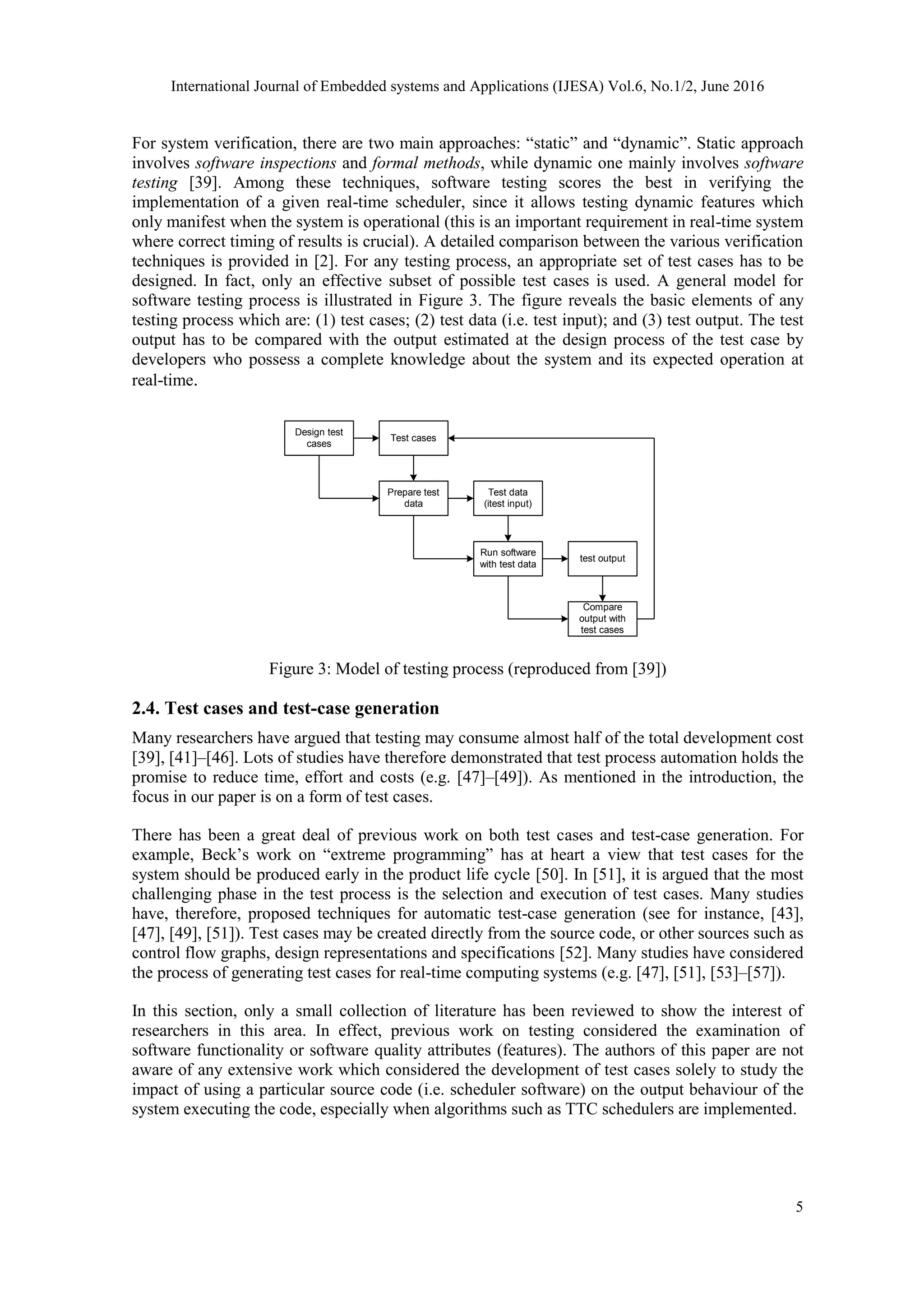 International Journal of Embedded systems and Applications (IJESA) Vol.6, No.1/2, June 2016
5
For system verification, there are two main approaches: “static” and “dynamic”. Static approach
involves software inspections and formal methods, while dynamic one mainly involves software
testing [39]. Among these techniques, software testing scores the best in verifying the
implementation of a given real-time scheduler, since it allows testing dynamic features which
only manifest when the system is operational (this is an important requirement in real-time system
where correct timing of results is crucial). A detailed comparison between the various verification
techniques is provided in [2]. For any testing process, an appropriate set of test cases has to be
designed. In fact, only an effective subset of possible test cases is used. A general model for
software testing process is illustrated in Figure 3. The figure reveals the basic elements of any
testing process which are: (1) test cases; (2) test data (i.e. test input); and (3) test output. The test
output has to be compared with the output estimated at the design process of the test case by
developers who possess a complete knowledge about the system and its expected operation at
real-time.
Design test
cases
Test cases
Prepare test
data
Test data
(itest input)
Run software
with test data
test output
Compare
output with
test cases
Figure 3: Model of testing process (reproduced from [39])
2.4. Test cases and test-case generation
Many researchers have argued that testing may consume almost half of the total development cost
[39], [41]–[46]. Lots of studies have therefore demonstrated that test process automation holds the
promise to reduce time, effort and costs (e.g. [47]–[49]). As mentioned in the introduction, the
focus in our paper is on a form of test cases.
There has been a great deal of previous work on both test cases and test-case generation. For
example, Beck’s work on “extreme programming” has at heart a view that test cases for the
system should be produced early in the product life cycle [50]. In [51], it is argued that the most
challenging phase in the test process is the selection and execution of test cases. Many studies
have, therefore, proposed techniques for automatic test-case generation (see for instance, [43],
[47], [49], [51]). Test cases may be created directly from the source code, or other sources such as
control flow graphs, design representations and specifications [52]. Many studies have considered
the process of generating test cases for real-time computing systems (e.g. [47], [51], [53]–[57]).
In this section, only a small collection of literature has been reviewed to show the interest of
researchers in this area. In effect, previous work on testing considered the examination of
software functionality or software quality attributes (features). The authors of this paper are not
aware of any extensive work which considered the development of test cases solely to study the
impact of using a particular source code (i.e. scheduler software) on the output behaviour of the
system executing the code, especially when algorithms such as TTC schedulers are implemented.
 
