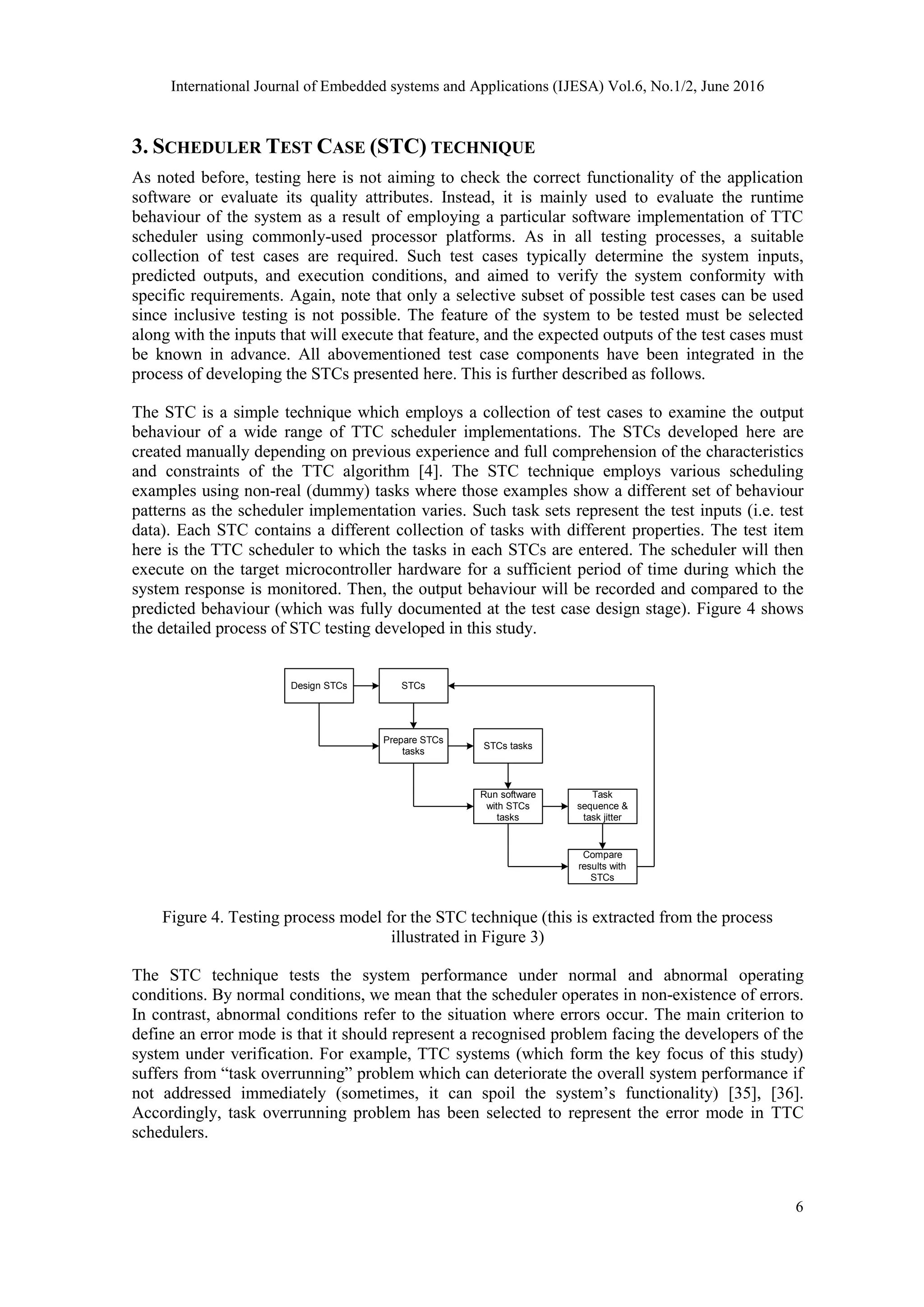 International Journal of Embedded systems and Applications (IJESA) Vol.6, No.1/2, June 2016
6
3. SCHEDULER TEST CASE (STC) TECHNIQUE
As noted before, testing here is not aiming to check the correct functionality of the application
software or evaluate its quality attributes. Instead, it is mainly used to evaluate the runtime
behaviour of the system as a result of employing a particular software implementation of TTC
scheduler using commonly-used processor platforms. As in all testing processes, a suitable
collection of test cases are required. Such test cases typically determine the system inputs,
predicted outputs, and execution conditions, and aimed to verify the system conformity with
specific requirements. Again, note that only a selective subset of possible test cases can be used
since inclusive testing is not possible. The feature of the system to be tested must be selected
along with the inputs that will execute that feature, and the expected outputs of the test cases must
be known in advance. All abovementioned test case components have been integrated in the
process of developing the STCs presented here. This is further described as follows.
The STC is a simple technique which employs a collection of test cases to examine the output
behaviour of a wide range of TTC scheduler implementations. The STCs developed here are
created manually depending on previous experience and full comprehension of the characteristics
and constraints of the TTC algorithm [4]. The STC technique employs various scheduling
examples using non-real (dummy) tasks where those examples show a different set of behaviour
patterns as the scheduler implementation varies. Such task sets represent the test inputs (i.e. test
data). Each STC contains a different collection of tasks with different properties. The test item
here is the TTC scheduler to which the tasks in each STCs are entered. The scheduler will then
execute on the target microcontroller hardware for a sufficient period of time during which the
system response is monitored. Then, the output behaviour will be recorded and compared to the
predicted behaviour (which was fully documented at the test case design stage). Figure 4 shows
the detailed process of STC testing developed in this study.
Design STCs STCs
Prepare STCs
tasks
STCs tasks
Run software
with STCs
tasks
Task
sequence &
task jitter
Compare
results with
STCs
Figure 4. Testing process model for the STC technique (this is extracted from the process
illustrated in Figure 3)
The STC technique tests the system performance under normal and abnormal operating
conditions. By normal conditions, we mean that the scheduler operates in non-existence of errors.
In contrast, abnormal conditions refer to the situation where errors occur. The main criterion to
define an error mode is that it should represent a recognised problem facing the developers of the
system under verification. For example, TTC systems (which form the key focus of this study)
suffers from “task overrunning” problem which can deteriorate the overall system performance if
not addressed immediately (sometimes, it can spoil the system’s functionality) [35], [36].
Accordingly, task overrunning problem has been selected to represent the error mode in TTC
schedulers.
 